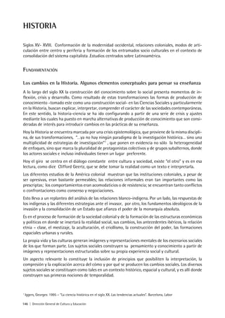 HISTORIA
Siglos XV- XVIII. Conformación de la modernidad occidental, relaciones coloniales, modos de arti-
culación entre centro y periferia y formación de los entramados socio culturales en el contexto de
consolidación del sistema capitalista .Estudios centrados sobre Latinoamérica.
FUNDAMENTACIÓN
Los cambios en la Historia. Algunos elementos conceptuales para pensar su enseñanza
A lo largo del siglo XX la construcción del conocimiento sobre lo social presenta momentos de in-
flexión, crisis y desarrollo. Como resultado de estas transformaciones las formas de producción de
conocimiento -tomado este como una construcción social- en las Ciencias Sociales y particularmente
en la Historia, buscan explicar, interpretar, comprender el carácter de las sociedades contemporáneas.
En este sentido, la historia-ciencia se ha ido configurando a partir de una serie de crisis y ajustes
mediante los cuales ha puesto en marcha alternativas de producción de conocimiento que son consi-
deradas de interés para introducir cambios en las prácticas de su enseñanza.
Hoy la Historia se encuentra marcada por una crisis epistemológica, que proviene de la misma discipli-
na, de sus transformaciones, “…ya no hay ningún paradigma de la investigación histórica… sino una
multiplicidad de estrategias de investigación”1
, que ponen en evidencia no sólo la heterogeneidad
de enfoques, sino que marca la pluralidad de protagonistas colectivos y de grupos subalternos, donde
los actores sociales e incluso individuales tienen un lugar preferente.
Hoy el giro se centra en el diálogo constante entre cultura y sociedad, existe “el otro” y es en esa
lectura, como dice Clifford Geertz, que se debe tomar la realidad como un texto e interpretarla.
Los diferentes estudios de la América colonial muestran que las instituciones coloniales, a pesar de
ser opresivas, eran bastante permeables; las relaciones informales eran tan importantes como las
prescriptas; los comportamientos eran acomodaticios o de resistencia; se encuentran tanto conflictos
o confrontaciones como consenso y negociaciones.
Esto lleva a un replanteo del análisis de las relaciones blanco-indígena. Por un lado, las respuestas de
los indígenas y las diferentes estrategias ante el invasor, por otro, los fundamentos ideológicos de la
invasión y la consolidación de un Estado que afianza el poder de la monarquía absoluta.
Es en el proceso de formación de la sociedad colonial y de la formación de las estructuras económicas
y políticas en donde se insertará la realidad social, sus cambios, los antecedentes ibéricos, la relación
etnia – clase, el mestizaje, la aculturación, el criollismo, la construcción del poder, las formaciones
espaciales urbanas y rurales.
La propia vida y las culturas generan imágenes y representaciones mentales de los escenarios sociales
de los que forman parte. Los sujetos sociales construyen su pensamiento y conocimiento a partir de
imágenes y representaciones estructuradas sobre su propia experiencia social y cultural.
Un aspecto relevante lo constituye la inclusión de principios que posibiliten la interpretación, la
compresión y la explicación acerca del cómo y por qué se producen los cambios sociales. Los diversos
sujetos sociales se constituyen como tales en un contexto histórico, espacial y cultural, y es allí donde
construyen sus primeras nociones de temporalidad.
1
Iggers, Georges: 1995 – “La ciencia histórica en el siglo XX. Las tendencias actuales”. Barcelona, Labor
146 | Dirección General de Cultura y Educación
 