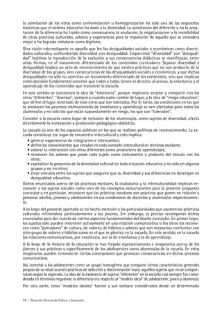 14 | Dirección General de Cultura y Educación
la asimilación de los otros como uniformización u homogenización ha sido una de las respuestas
históricas que el sistema educativo ha dado a la diversidad. La asimilación del diferente y no la acep-
tación de la diferencia ha traído como consecuencia la anulación, la negativizacion o la invisibilidad
de otras prácticas culturales, saberes y experiencias para la imposición de aquello que se considera
mejor o ha logrado instalarse como legítimo.
Otra visión estereotipante es aquella que lee las desigualdades sociales y económicas como diversi-
dades culturales, confundiendo diversidad con desigualdad. Emparentar “diversidad” con “desigual-
dad” legitima la reproducción de la exclusión y sus consecuencias didácticas se manifiestan, entre
otras formas, en el tratamiento diferenciado de los contenidos curriculares. Separar diversidad y
desigualdad implica un acto de reconocimiento de que existen prácticas que no son producto de la
diversidad de los grupos, sino consecuencias de las desigualdades sociales y económicas, y que dichas
desigualdades no sólo no ameritan un tratamiento diferenciado de los contenidos, sino que implican
como decisión fundamental concebir que todos y todas tienen el derecho al acceso, la enseñanza y el
aprendizaje de los contenidos que transmite la escuela.
En este sentido se cuestionan la idea de “tolerancia”, porque implicaría aceptar y compartir con los
otros “diferentes”, “diversos”, siempre y cuando nadie cambie de lugar, y la idea de “riesgo educativo”,
que define el lugar recortado de esos otros que son tolerados. Por lo tanto, las condiciones en las que
se producen los procesos institucionales de enseñanza y aprendizaje se ven afectados para todos los
alumnos/as y no sólo los que están supuestamente en riesgo, los que son “tolerados”.
Concebir a la escuela como lugar de inclusión de los alumnos/as, como sujetos de diversidad, afecta
directamente la concepción y producción pedagógico-didáctica.
La escuela es uno de los espacios públicos en los que se realizan políticas de reconocimiento. La es-
cuela constituye ese lugar de encuentro intercultural y esto implica:
• generar experiencias de integración e intercambio;
• definir los conocimientos que circulan en cada contexto intercultural en términos escolares;
• valorar la interacción con otros diferentes como productora de aprendizajes;
• reconocer los saberes que posee cada sujeto como instrumento y producto del vínculo con los
otros;
• capitalizar la presencia de la diversidad cultural en toda situación educativa y no sólo en algunos
grupos y no en otros;
• crear vínculos entre los sujetos que aseguren que su diversidad y sus diferencias no devengan en
desigualdad educativa.
Dichos enunciados acerca de las prácticas escolares, la ciudadanía y la interculturalidad implican re-
conocer a los sujetos sociales como otro de los conceptos estructurantes para la presente propuesta
curricular y en particular, reconocer que las prácticas escolares son prácticas que ponen en relación a
personas adultas, jóvenes y adolescentes en sus condiciones de docentes y alumnos/as respectivamen-
te.
A lo largo del presente apartado se ha hecho mención a las particularidades que asumen las prácticas
culturales refiriéndose particularmente a los jóvenes. Sin embargo, es preciso recomponer dichos
enunciados para dar cuenta de ciertos aspectos fundamentales del diseño curricular. En primer lugar,
los sujetos sólo pueden intervenir activamente en una relación comunicativa si los otros los recono-
cen como “portadores” de cultura, de valores, de hábitos y saberes que son necesarios confrontar con
otro grupo de valores y hábitos como es el que se plantea en la escuela. En este sentido en la escuela
las relaciones comunicativas, por excelencia, son la de enseñanza y la de aprendizaje.
A lo largo de la historia de la educación se han forjado representaciones e imaginarios acerca de los
jóvenes y sus prácticas y específicamente de los adolescentes como alumnos/as de la escuela. En estos
imaginarios pueden reconocerse ciertas concepciones que provocan consecuencias en dichos procesos
comunicativos.
Así, concebir a los adolescentes como un grupo homogéneo que comparte ciertas características generales
propias de su edad acarreó prácticas de selección y discriminación hacia aquellos sujetos que no se compor-
taban según lo esperado. La idea de la existencia de sujetos “diferentes” en la escuela casi siempre fue consi-
derada en términos negativos: la diferencia era respecto al “modelo ideal” de adolescente, joven y alumno/a.
Por otra parte, estos “modelos ideales” fueron y son siempre considerados desde un determinado
 