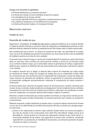 158 | Dirección General de Cultura y Educación
Europa en la transición al capitalismo
• El Estado Absolutista y la economía mercantil
• La burocracia estatal, la nueva fiscalidad, las guerras europeas.
• La refeudalización de Europa oriental.
• La crisis del siglo XVII. Diferencias regionales y transformaciones sociales.
• Las rebeliones campesinas y la consolidación de la burguesía.
• La Gloriosa Revolución Inglesa y la monarquía limitada.
ORIENTACIONES DIDÁCTICAS
Estudio de caso:
Desarrollo del estudio de caso
Sugerimos la metodología de estudio de casos desde su aplicación didáctica. Es un modo de abordar
el objeto de estudio teniendo en cuenta los niveles de integración y complejidad que presenta la reali-
dad socio histórica además de facilitar la problematización del enfoque sobre el objeto seleccionado.
Aún considerando que el recorte no alcanza el tratamiento de todos los contenidos de la unidad,
tiene una serie de cualidades que permite la articulación con otros temas de ella o bien la posibilidad
de establecer puentes con temas de otras unidades.
Es necesario que el docente tenga en cuenta que la especificidad de la enseñanza a partir del estudio
sobre un caso tiene como correlato una tarea previa de enfoque y recorte de una situación social
en un contexto histórico mayor, por lo tanto debe realizar las previsiones de tiempo y organización
didáctica para propiciar la validación del caso seleccionado como esclarecedor y pertinente respecto
a ese contexto.
En cualquier situación que se adopte, el docente debe ocuparse de comprobar que todos tengan
los materiales de estudio, cotejar las consignas de trabajo para que se comprendan, brindar todas
las orientaciones que sean pertinentes para la comprensión de la propuesta, evacuar las dudas que
surjan, favorecer la autonomía del estudiante, realizar el seguimiento en situaciones presenciales y
no presenciales, dialogando permanentemente, evaluando la incorporación de nuevas variantes e
información.
El docente podrá hacer selección de aquellas fuentes de información que considere relevantes para
conocer el caso, invitando a los/las estudiantes a la búsqueda de fuentes complementarias o similares,
acompañará con una fuerte tarea de reconstrucción histórica, colocando a sus estudiantes en condi-
ciones de comprender una situación histórica determinada o explicar el contexto.
Volvemos a resaltar lo importante que resulta considerar el contexto, el origen de las fuentes, las mo-
tivaciones de los sujetos sociales involucrados y la situación particular que condujo a su producción
y comunicación.
Mediante preguntas a los/las estudiantes se pueden poner en juego los saberes previos de los mismos
a la vez que se van delimitando las variables estructurantes del caso en estudio, por ejemplo pregun-
tas tales como:
1.¿Cómo se fue organizando la primera etapa colonial? ¿Cuáles fueron sus actores principales y
que tipo de vínculos se fue construyendo entre ellos? Para ello deberán indagar acerca de la
diversidad de actores sociales en el proceso de organización colonial, de que modo fueron in-
teractuando alrededor de los núcleos que organizaron la primera fase económica atendiendo
especialmente a la producción, la movilidad de las personas, una estructura particular de poder,
el sistema de valores y creencias.
 