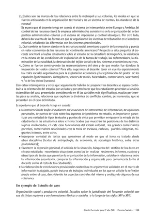 Diseño Curricular para 2° año (SB) | Ciencias Sociales | 159
2.¿Cuáles son las marcas de las relaciones entre la metrópoli y sus colonias, los modos en que se
fueron articulando en la organización territorial y en un sistema de normas, los mandatos de la
corona?
Se espera que el docente tenga en cuenta el sistema de intercambios entre Europa y América, (el
control de los recursos clave), la empresa administrativa consistente en la organización del orden
político administrativo colonial y el sistema de imposición y control ideológico. Por otro lado,
deberá dar cuenta de las formas en que se organizaron los sistemas de tributación en el contexto
colonial, señalando las diferencias con los sistemas precoloniales.
3.¿Qué cambios se fueron dando en la estructura social americana a partir de la conquista y puesta
en valor económico de los recursos del continente americano? Respecto a esta pregunta el do-
cente orientará a los/las estudiantes sobre el estudio de la catástrofe demográfica, la incidencia
en la misma de las condiciones de explotación de la fuerza de trabajo, las enfermedades, la dis-
minución de la natalidad, la destrucción del tejido social y de los sistemas económicos nativos.
4.¿Como se fueron construyendo las representaciones del otro y de que modos fue dándose la
imposición del orden colonial? Para ello, sugerimos al docente tener en cuenta especialmente
las redes sociales organizadas para la explotación económica y la legitimación del poder de los
españoles (gobernadores, corregidores, señores de minas, hacendados, comerciantes, sacerdotes)
y / o de los indios (curacas).
Con estos interrogantes y otros que seguramente habrán de proponer los docentes se espera contri-
buir a la orientación del estudio por un lado y por otro hacer que los estudiantes procedan al análisis
sistemático del caso presentado, considerando en él las variables más significativas, escalas pertinen-
tes para su análisis, relaciones que explican la dinámica de conflicto, cambio, permanencias, que se
presentan en el caso delimitado.
Es oportuno que el docente tenga en cuenta:
• la intervención de los/las estudiantes en situaciones de intercambio de información, de opiniones
personales, de puntos de vista sobre los aspectos del problema en estudio, es importante garan-
tizar una variedad de tipos textuales y puntos de vista que permitan enriquecer la mirada de los
estudiantes y las estudiantes sobre el tema: textos que muestran las posiciones de los distintos
sujetos involucrados, en este caso funcionarios del estado colonial, los grandes comerciantes
porteños, comerciantes relacionados con la trata de esclavos, esclavos, pueblos indígenas, mi-
grantes internos, entre otros;
• Incorporar variedad de textos que aproximen al modo en que el tema es tratado desde
otras disciplinas (textos de antropología, de economía, de sociología histórica, entre otras
posibilidades);
• favorecer la expresión personal, el análisis de la situación, búsqueda del sentido de los datos en
el caso estudiado, recorriendo situaciones como las de realizar resúmenes, informes, cuadros y
otros tipos de textos que permitan la organización de la información, establecer relaciones entre
la información encontrada, comparar la información y organizarla para comunicarla tanto al
docente como al resto de los estudiantes;
• la elaboración de conclusiones provisionales sostenidas en argumentos validados en el marco de
información trabajado, puede tratarse de trabajos individuales en los que se solicite la reflexión
propia sobre el caso, describiendo los aspectos centrales del mismo y analizando algunas de sus
relaciones
Un ejemplo de Estudio de caso
Organización social y productiva colonial. Estudios sobre la jurisdicción del Tucumán colonial con
sus distintas regiones y conformaciones étnicas y sociales a lo largo de los siglos XVI a XVII.
 