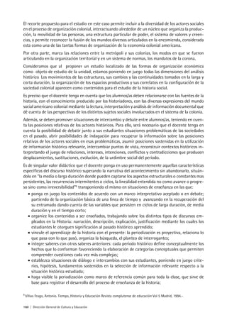 160 | Dirección General de Cultura y Educación
El recorte propuesto para el estudio en este caso permite incluir a la diversidad de los actores sociales
en el proceso de organización colonial, interactuando alrededor de un núcleo que organiza la produc-
ción, la movilidad de las personas, una estructura particular de poder, el sistema de valores y creen-
cias, y permite reconocer la fusión de los mundos diversos articulados en la encomienda, considerada
esta como una de las tantas formas de organización de la economía colonial americana.
Por otra parte, marca las relaciones entre la metrópoli y sus colonias, los modos en que se fueron
articulando en la organización territorial y en un sistema de normas, los mandatos de la corona.
Consideramos que al proponer un estudio localizado de las formas de organización económica
como objeto de estudio de la unidad, estamos poniendo en juego todas las dimensiones del análisis
histórico. Los movimientos de las estructuras, sus cambios y las continuidades tomados en la larga y
corta duración, la organización de los espacios productivos y sus correlatos en la configuración de la
sociedad colonial aparecen como contenidos para el estudio de la historia social.
Es preciso que el docente tenga en cuenta que los alumnos/as deben relacionarse con las fuentes de la
historia, con el conocimiento producido por los historiadores, con las diversas expresiones del mundo
social americano colonial mediante la lectura, interpretación y análisis de información documental que
dé cuenta de las perspectivas de los distintos sujetos sociales involucrados en el sistema de la colonia.
Además, se deben promover situaciones de intercambio y debate entre alumnos/as, teniendo en cuen-
ta las posiciones relativas de los actores históricos. Para ello, será necesario que el docente tenga en
cuenta la posibilidad de debatir junto a sus estudiantes situaciones problemáticas de las sociedades
en el pasado, abrir posibilidades de indagación para recuperar la información sobre las posiciones
relativas de los actores sociales en esas problemáticas, asumir posiciones sostenidas en la utilización
de información histórica relevante, intercambiar puntos de vista, reconstruir contextos históricos in-
terpretando el juego de relaciones, intereses, intenciones, conflictos y contradicciones que producen
desplazamientos, sustituciones, evolución, de la urdimbre social del período.
Es de singular valor didáctico que el docente ponga en uso permanentemente aquellas características
específicas del discurso histórico superando la narrativa del acontecimiento sin abandonarlo, situán-
dolo en “la media o larga duración donde pueden captarse los aspectos estructurales o constantes mas
persistentes, las recurrencias intermitentes o ciclos, la linealidad entendida no como avance o progre-
so sino como irreversibilidad”8
transponiendo el mismo en situaciones de enseñanza en las que:
• ponga en juego los contenidos de acuerdo con un marco interpretativo aceptado o en debate;
partiendo de la organización básica de una línea de tiempo y avanzando en la recuperación del
su entramado dando cuenta de las variables que persisten en ciclos de larga duración, de media
duración y en el tiempo corto;
• organice los contenidos a ser enseñados, trabajando sobre los distintos tipos de discursos em-
pleados en la Historia: narración, descripción, explicación, justificación mediante los cuales los
estudiantes le otorguen significación al pasado histórico aprendido;
• vincule el aprendizaje de la historia con el presente: la periodización es proyectiva, relaciona lo
que pasa con lo que pasó, organiza la búsqueda, el planteo de interrogantes;
• integre saberes con otros saberes anteriores: cada período histórico define conceptualmente los
hechos que lo conforman favoreciendo la elaboración de categorías conceptuales que permiten
comprender cuestiones cada vez más complejas;
• establezca situaciones de diálogo e intercambios con sus estudiantes, poniendo en juego crite-
rios, hipótesis, fundamentos sostenidos en la selección de información relevante respecto a la
situación histórica estudiada;
• haga visible la periodización como marco de referencia común para toda la clase, que sirve de
base para registrar el desarrollo del proceso de enseñanza de la historia;
8
Viñao Frago, Antonio. Tiempo, Historia y Educación Revista complutense de educación Vol 5 Madrid, 1994.-
 