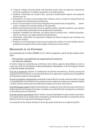 Diseño Curricular para 2° año (SB) | Educación Artística | 181
m- Proponer trabajos concretos donde cada alumno/a pueda volcar sus opiniones, instrumentar
formas de ayudarlos en el análisis y de guiarlos en las observaciones.
n- Ayudarlos a desarrollar una mirada crítica, personal y fundamentada respecto a los productos
de danza que ven.
o- Estimularlos a ver danza y otras producciones artísticas, como un modo de enriquecimiento de
las competencias interpretativas y productivas.
p- Iniciar a los alumnos/as en las lecturas integradas de las producciones coreográficas, comen-
zando a considerar los contextos donde se han generado.
q- Realizar apreciaciones generales acerca de aspectos sociales, culturales y políticos que impactan
en las características particulares de los productos de movimiento.
r- Ayudarlos a establecer las relaciones que existen entre el contexto socio – histórico de produc-
ción de una danza y sus rasgos estéticos más significativos.
s- Estimularlos a desarrollar una apreciación integrada de todos los aspectos que atraviesan una
producción artística.
t- Compartir con los alumnos/as la idea de que la producción artística en el aula también está im-
pregnada de los aspectos del contexto grupal, institucional, social, etcétera.
ORGANIZACIÓN DE LOS CONTENIDOS
Los contenidos de la materia DANZA en el 2° año se organizan a partir de dos núcleos temá-
ticos:
• Herramientas y procedimientos de organización del movimiento
• Los discursos corporales
Al mismo tiempo los contenidos que conforman estos núcleos, aparecen desarrollados en torno a
cuatro ejes: el Eje de la Producción, el Eje de la Recepción- Interpretación, el Eje del Lenguaje Corporal
y el Eje del Contexto Sociocultural.
El eje de la producción propone la consideración de distintas herramientas y diversos procesos de
organización del movimiento, en función del dominio de su aplicación en producciones coreográficas
de elaboración personal o preestablecida.
El eje de la recepción- interpretación comprende el desarrollo de la mirada consciente sobre el cuerpo
y sus posibilidades de movimiento y de procedimientos de análisis de los discursos corporales dirigidos
a realizar lecturas críticas sobre las producciones propias, de los otros y del entorno.
El eje del lenguaje corporal implica la profundización y ampliación de los elementos que conforman el
código específico del lenguaje del cuerpo, vinculados con su identificación conceptual y su utilización
en las producciones de movimiento.
El eje del contexto sociocultural supone atender a las particularidades de cada contexto como facto-
res condicionantes de las producciones coreográficas, permitiendo desarrollar la comprensión de las
distintas formas de organización del lenguaje corporal.
La vinculación de los núcleos temáticos y de los ejes puede sintetizarse en el siguiente gráfico:
 