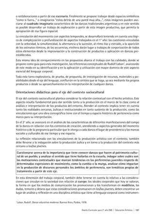 Diseño Curricular para 2° año (SB) | Educación Artística | 187
o reelaboraciones a partir de ese escenario. Finalmente se propone trabajar desde espacios simbólicos
“como si fuera...” o imaginarios “estoy detrás de una pared muy alta...”, estas imágenes pueden aso-
ciarse al cuadrado imaginario característico de las danzas tradicionales argentinas y en este sentido
es posible desarrollar un trabajo de exploración a partir de esta imagen productiva, que permita la
apropiación de esa figura espacial.
La vinculación del movimiento con aspectos temporales, se desarrollará teniendo en cuenta una lógi-
ca de complejización y profundización de aspectos trabajados en el 1° año: las cuestiones vinculadas
con la velocidad, la simultaneidad, la alternancia y la sucesión, al ritmo liso y estriado, a la aparición
de los ostinatos rítmicos, de las secuencias, etcétera darán lugar a trabajos de corporización de todos
estos elementos desde la improvisación y la construcción de productos o aplicación en danzas pre-
establecidas.
Esta misma idea de enriquecimiento en las propuestas abarca el trabajo con las calidades, donde se
propone como guía para esta investigación, las referencias conceptuales de Rudolf Laban1
, avanzando
de este modo en su identificación y en la aplicación y utilización con mayor dominio de este aspecto
esencial del lenguaje corporal.
Toda esta tarea exploratoria, de prueba, de propuesta, de investigación de recursos, materiales y po-
sibilidades desde el eje del lenguaje, confluirán en la síntesis que se haga, ya sea mediante los propios
productos o desde su aprovechamiento en la interpretación de cualquier danza.
Orientaciones didácticas para el eje del contexto sociocultural
El eje del contexto sociocultural plantea considerar la relación contextual con el hecho artístico. Este
aspecto resulta fundamental para dar sentido tanto a la producción en el marco de la clase como al
análisis e interpretación de los productos del entorno. Atender al contexto implica tener en cuenta
tanto las realidades cercanas, áulicas e institucionales en tanto sustento de la producción, como las
vinculaciones que una obra coreográfica tiene con el tiempo y espacio histórico de pertenencia como
marco para su interpretación.
En el 2° año, se avanzará en el análisis de las características de diferentes manifestaciones del campo
de la danza en relación con los contextos de creación, atendiendo a aspectos generales del momento
histórico y de la pregnancia particular que le otorga a cada danza el lugar de procedencia y las marcas
sociales y culturales de ese tiempo y ese espacio.
La reflexión relacionada con las vinculaciones de la producción artística con el contexto, también
debe llevarse a la indagación sobre la producción áulica y en torno a la producción del contexto más
cercano a los/las jóvenes.
Cuestionarse acerca de la importancia que tiene conocer danzas que hacen al patrimonio cultu-
ral de un pueblo, y analizar el sentido que tiene bailarlas en la escuela, indagar sobre cuáles son
las motivaciones contextuales que marcan tendencias en las preferencias juveniles respecto de
determinadas expresiones de movimiento, como la cumbia o la murga, analizar cómo impactan
en la producción de discursos personales los ámbitos de pertenencia, son temáticas propias de
tratamiento a partir de este eje.
En esta dimensión del trabajo corporal, también debe tenerse en cuenta lo relativo a las considera-
ciones que circulan en la sociedad con relación al cuerpo: los ideales corporales que hoy se valoran,
la forma en que los medios de comunicación los promocionan y los transforman en modélicos, las
dudas, temores y deseos que estas consideraciones promueven en los/las jóvenes, deben encontrar un
lugar de análisis y reflexión en una disciplina artística que tiene al lenguaje corporal como instrumen-
1
Laban, Rudolf, Danza educativa moderna. Buenos Aires, Paidos, 1978.
 