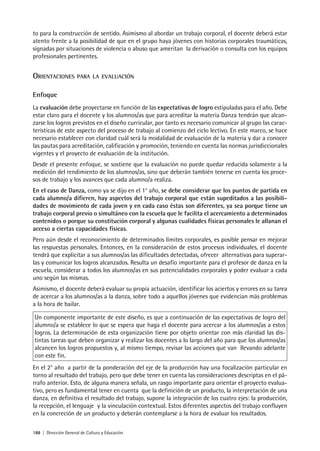 188 | Dirección General de Cultura y Educación
to para la construcción de sentido. Asimismo al abordar un trabajo corporal, el docente deberá estar
atento frente a la posibilidad de que en el grupo haya jóvenes con historias corporales traumáticas,
signadas por situaciones de violencia o abuso que ameritan la derivación o consulta con los equipos
profesionales pertinentes.
ORIENTACIONES PARA LA EVALUACIÓN
Enfoque
La evaluación debe proyectarse en función de las expectativas de logro estipuladas para el año. Debe
estar claro para el docente y los alumnos/as que para acreditar la materia Danza tendrán que alcan-
zarse los logros previstos en el diseño curricular, por tanto es necesario comunicar al grupo las carac-
terísticas de este aspecto del proceso de trabajo al comienzo del ciclo lectivo. En este marco, se hace
necesario establecer con claridad cuál será la modalidad de evaluación de la materia y dar a conocer
las pautas para acreditación, calificación y promoción, teniendo en cuenta las normas jurisdiccionales
vigentes y el proyecto de evaluación de la institución.
Desde el presente enfoque, se sostiene que la evaluación no puede quedar reducida solamente a la
medición del rendimiento de los alumnos/as, sino que deberán también tenerse en cuenta los proce-
sos de trabajo y los avances que cada alumno/a realiza.
En el caso de Danza, como ya se dijo en el 1° año, se debe considerar que los puntos de partida en
cada alumno/a difieren, hay aspectos del trabajo corporal que están supeditados a las posibili-
dades de movimiento de cada joven y en cada caso éstas son diferentes, ya sea porque tiene un
trabajo corporal previo o simultáneo con la escuela que le facilita el acercamiento a determinados
contenidos o porque su constitución corporal y algunas cualidades físicas personales le allanan el
acceso a ciertas capacidades físicas.
Pero aún desde el reconocimiento de determinados límites corporales, es posible pensar en mejorar
las respuestas personales. Entonces, en la consideración de estos procesos individuales, el docente
tendrá que explicitar a sus alumnos/as las dificultades detectadas, ofrecer alternativas para superar-
las y comunicar los logros alcanzados. Resulta un desafío importante para el profesor de danza en la
escuela, considerar a todos los alumnos/as en sus potencialidades corporales y poder evaluar a cada
uno según las mismas.
Asimismo, el docente deberá evaluar su propia actuación, identificar los aciertos y errores en su tarea
de acercar a los alumnos/as a la danza, sobre todo a aquellos jóvenes que evidencian más problemas
a la hora de bailar.
Un componente importante de este diseño, es que a continuación de las expectativas de logro del
alumno/a se establece lo que se espera que haga el docente para acercar a los alumnos/as a estos
logros. La determinación de esta organización tiene por objeto orientar con más claridad las dis-
tintas tareas que deben organizar y realizar los docentes a lo largo del año para que los alumnos/as
alcancen los logros propuestos y, al mismo tiempo, revisar las acciones que van llevando adelante
con este fin.
En el 2° año a partir de la ponderación del eje de la producción hay una focalización particular en
torno al resultado del trabajo, pero que debe tener en cuenta las consideraciones descriptas en el pá-
rrafo anterior. Esto, de alguna manera señala, un rasgo importante para orientar el proyecto evalua-
tivo, pero es fundamental tener en cuenta que la definición de un producto, la interpretación de una
danza, en definitiva el resultado del trabajo, supone la integración de los cuatro ejes: la producción,
la recepción, el lenguaje y la vinculación contextual. Estos diferentes aspectos del trabajo confluyen
en la concreción de un producto y deberán contemplarse a la hora de evaluar los resultados.
 
