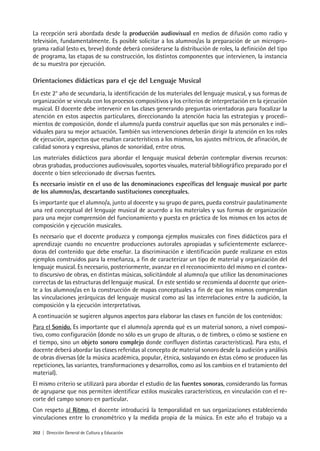 202 | Dirección General de Cultura y Educación
La recepción será abordada desde la producción audiovisual en medios de difusión como radio y
televisión, fundamentalmente. Es posible solicitar a los alumnos/as la preparación de un micropro-
grama radial (esto es, breve) donde deberá considerarse la distribución de roles, la definición del tipo
de programa, las etapas de su construcción, los distintos componentes que intervienen, la instancia
de su muestra por ejecución.
Orientaciones didácticas para el eje del Lenguaje Musical
En este 2° año de secundaria, la identificación de los materiales del lenguaje musical, y sus formas de
organización se vincula con los procesos compositivos y los criterios de interpretación en la ejecución
musical. El docente debe intervenir en las clases generando preguntas orientadoras para focalizar la
atención en estos aspectos particulares, direccionando la atención hacia las estrategias y procedi-
mientos de composición, donde el alumno/a pueda construir aquellas que son más personales e indi-
viduales para su mejor actuación. También sus intervenciones deberán dirigir la atención en los roles
de ejecución, aspectos que resultan característicos a los mismos, los ajustes métricos, de afinación, de
calidad sonora y expresiva, planos de sonoridad, entre otros.
Los materiales didácticos para abordar el lenguaje musical deberán contemplar diversos recursos:
obras grabadas, producciones audiovisuales, soportes visuales, material bibliográfico preparado por el
docente o bien seleccionado de diversas fuentes.
Es necesario insistir en el uso de las denominaciones específicas del lenguaje musical por parte
de los alumnos/as, descartando sustituciones conceptuales.
Es importante que el alumno/a, junto al docente y su grupo de pares, pueda construir paulatinamente
una red conceptual del lenguaje musical de acuerdo a los materiales y sus formas de organización
para una mejor comprensión del funcionamiento y puesta en práctica de los mismos en los actos de
composición y ejecución musicales.
Es necesario que el docente produzca y componga ejemplos musicales con fines didácticos para el
aprendizaje cuando no encuentre producciones autorales apropiadas y suficientemente esclarece-
doras del contenido que debe enseñar. La discriminación e identificación puede realizarse en estos
ejemplos construidos para la enseñanza, a fin de caracterizar un tipo de material y organización del
lenguaje musical. Es necesario, posteriormente, avanzar en el reconocimiento del mismo en el contex-
to discursivo de obras, en distintas músicas, solicitándole al alumno/a que utilice las denominaciones
correctas de las estructuras del lenguaje musical. En este sentido se recomienda al docente que orien-
te a los alumnos/as en la construcción de mapas conceptuales a fin de que los mismos comprendan
las vinculaciones jerárquicas del lenguaje musical como así las interrelaciones entre la audición, la
composición y la ejecución interpretativas.
A continuación se sugieren algunos aspectos para elaborar las clases en función de los contenidos:
Para el Sonido. Es importante que el alumno/a aprenda qué es un material sonoro, a nivel composi-
tivo, como configuración (donde no sólo es un grupo de alturas, o de timbres, o cómo se sostiene en
el tiempo, sino un objeto sonoro complejo donde confluyen distintas características). Para esto, el
docente deberá abordar las clases referidas al concepto de material sonoro desde la audición y análisis
de obras diversas (de la música académica, popular, étnica, soslayando en éstas cómo se producen las
repeticiones, las variantes, transformaciones y desarrollos, como así los cambios en el tratamiento del
material).
El mismo criterio se utilizará para abordar el estudio de las fuentes sonoras, considerando las formas
de agruparse que nos permiten identificar estilos musicales característicos, en vinculación con el re-
corte del campo sonoro en particular.
Con respeto al Ritmo, el docente introducirá la temporalidad en sus organizaciones estableciendo
vinculaciones entre lo cronométrico y la medida propia de la música. En este año el trabajo va a
 