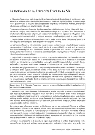 Diseño Curricular para 2° año (SB) | Educación Física | 237
LA ENSEÑANZA DE LA EDUCACIÓN FÍSICA EN LA SB
La Educación Física es una materia que incide en la constitución de la identidad de los jóvenes y ado-
lescentes al impactar en su corporeidad, entendiendo a ésta como espacio propio y al mismo tiempo
social, que involucra el conjunto de sus capacidades cognitivas, emocionales, motrices, expresivas y
relacionales, contribuyendo a su formación integral.
El cuerpo constituye una dimensión significativa de la condición humana. No hay vida posible si no es
a través del cuerpo y sin su construcción permanente a lo largo de la existencia. Esta construcción es
simultáneamente orgánica y subjetiva, en un desarrollo donde ambos aspectos se influyen en forma
mutua y constante para constituir el modo de ser propio en cada sujeto, es decir su corporeidad.
La corporeidad de la existencia humana implica hacer, saber, pensar, sentir, comunicar y querer, y se
pone en juego en la conquista de la disponibilidad corporal y motriz.
Los sujetos manifiestan su intencionalidad y su proyección hacia el mundo a través de su corporeidad
y su motricidad. Esta última, en tanto manifestación de la corporeidad, les permite abrirse a los otros
para insertarse en el plano de la convivencia. Traduce la apropiación de la cultura y la experiencia hu-
mana y, como intencionalidad en acción, les permite concretar sus proyectos, su voluntad de creación
y transformación, para socializarse.
La corporeidad, en los adolescentes y en la escuela, es su presencia concreta y efectiva en la clase, con
sus reclamos de atención, de respeto por su proceso de constitución, por su necesidad de actividades
motrices que les revelen su potencialidad de acción y les posibiliten desarrollarla, y también, los es-
pacios y los tiempos necesarios para reconocerse y construir su propio camino a la autonomía.
Al intervenir pedagógicamente sobre la corporeidad y la motricidad, la Educación Física contribuye a
la formación de los sujetos, teniendo en cuenta, además de sus manifestaciones motrices visibles, el
conjunto de procesos -conciencia, inteligencia, percepción, afectividad, comunicación, entre otros-
que hacen posible que esas acciones sean realizadas por los alumnos/as con sentido y significado para
ellos. Por lo tanto, se entiende que en el hacer corporal y motor, tienen lugar actos portadores y a la
vez productores de significado, donde se implican en forma conjunta, aspectos cognitivos, motrices
y socioafectivos, entre otros.
La enseñanza de la Educación Física toma en cuenta la corporeidad y motricidad de cada alumno/a,
en sus distintas expresiones.
La sociomotricidad, como dimensión de la motricidad, remite a aquellas prácticas donde la interac-
ción motriz es fundamental y ocupa un lugar clave en la configuración de las formas de relación
social de los adolescentes al propiciar la comunicación, la participación y la cooperación para diseñar,
probar y acordar acciones motrices en grupo. Tales prácticas involucran a todos los juegos colectivos
y los deportes donde haya cooperación y/u oposición, construcciones en equipo, danzas en grupo y
otras actividades motrices colectivas.
Sin embargo, vale aclarar que no existe acción humana que no sea sociomotriz. Siempre se actúa en
relación directa o indirecta con los otros, aún en las actividades motrices aparentemente más perso-
nales e individuales. Así como el alumno/a al jugar un deporte que requiere de habilidades motrices
abiertas, acuerda con sus compañeros jugadas y variadas estrategias, cuando realiza, por ejemplo, una
muestra gimnástica individual -situación que debería ser considerada psicomotriz- se relaciona con
otros que reconocen su destreza y valorizan sus logros.
En relación con el deporte en la escuela, se espera que fortalezca el sentido de pertenencia en los
alumnos/as, por tratarse de un hacer motor convocante y motivador. Esto requiere generar las con-
 