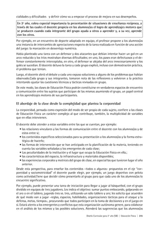 Diseño Curricular para 2° año (SB) | Educación Física | 245
cialidades y dificultades y definir cómo va a empezar el proceso de mejora en sus desempeños.
En 2º año, cobra especial importancia la presentación de situaciones de enseñanza recíproca, a
través de las cuales el docente propicia en los alumnos/as el logro de aprendizajes motores que
se producen cuando cada integrante del grupo ayuda a otros a aprender y, a su vez, aprende
con los otros.
Por ejemplo, en un encuentro de deporte adaptado en equipo, el profesor propone a los alumnos/as
una instancia de intercambio de apreciaciones respecto de la tarea realizada en función de una acción
del juego: la marcación en desventaja numérica.
Había planteado una tarea con un defensor y dos atacantes que debían intentar hacer un gol en un
arco reducido y los tríos mostraban diversas dificultades; en uno, los pases eran defectuosos y el de-
fensor constantemente interceptaba, en otro, el defensor se alejaba del arco innecesariamente y los
goles se sucedían. El docente detuvo la tarea y cada grupo explicó, incluso con demostración práctica,
el problema que tenían.
Luego, el docente abrió el debate y cada uno expuso soluciones a alguno de los problemas que habían
observado.Cada grupo y sus integrantes, tomaron nota de las reflexiones y volvieron a la práctica
intentando ajustar las cuestiones técnicas y tácticas revisadas en grupo.
De este modo, las clases de Educación Física podrán constituirse en verdaderos espacios de encuentro
y comunicación entre los sujetos que participan de las mismas asumiendo el grupo, un papel central
en los aprendizajes motores de sus participantes.
El abordaje de la clase desde la complejidad que plantea la corporeidad
La corporeidad, pensada como expresión del modo de ser propio de cada sujeto, confiere a las clases
de Educación Física un carácter complejo al que contribuye, también, la multiplicidad de variables
que en ellas intervienen.
El docente debe atender a estas variables entre las que se cuentan, por ejemplo:
• las relaciones vinculares y las formas de comunicación entre el docente con los alumnos/as y de
estos entre sí;
• los contenidos específicos seleccionados para su presentación a los alumnos/as y la forma estra-
tégica de hacerlo;
• las formas de intervención que se han anticipado en la planificación de la materia, teniendo en
cuenta las variables señaladas y los emergentes de cada clase;
• Las peculiaridades de la institución y el lugar que ocupa la Educación Física en ella.;
• las características del espacio, la infraestructura y materiales disponibles;
• las experiencias corporales y motrices del grupo de clase, en especial las que tuvieron lugar el año
anterior.
Desde esta perspectiva, para enseñar los contenidos –todos o algunos- propuestos en el eje “cor-
poreidad y sociomotricidad” el docente puede elegir, por ejemplo, un juego deportivo con pelota
como actividad.Tiene que decidir cómo presentarlo al grupo para que cada uno de los alumnos/as lo
encuentre significativo.
Por ejemplo, puede presentar una tarea de iniciación para llegar a jugar al básquetbol, con el grupo
dividido en equipos de tres jugadores. Les indica el objetivo: sumar puntos embocando, golpeando en
el aro o en el tablero, jugando tres vs. tres, utilizando un sólo tablero y aro; les solicita que acuerden
de qué modo van a jugar -reglas, espacios, habilidades, organizaciones tácticas para el ataque y la
defensa, metas, tiempos-, procurando que todos participen en la toma de decisiones y en el juego en
sí. Estará atento a los emergentes y conflictos que esta organización autónoma genere, para colaborar
en el análisis de los mismos y las posibles soluciones. Atenderá las sugerencias que los alumnos/as
 