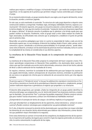 246 | Dirección General de Cultura y Educación
realicen para mejorar o modificar el juego e irá haciendo hincapié – por medio de consignas claras y
específicas- en los aspectos de la práctica que permiten integrar nuevos contenidos para enriquecer
el juego.
En un momento determinado, un grupo necesita discutir una regla y con el aporte del docente, revisar
la situación, acordar y continuar jugando.
En este caso, se está enseñando el contenido: “la estructura de cada juego deportivo o deporte como
construcción solidaria y compartida: finalidad, regla, estrategias, habilidades motrices, espacios y co-
municación”. Al instante siguiente, otro grupo no encuentra solución a cómo defender su tablero con
la táctica elegida. Se trata aquí de enseñar el contenido: “resolución táctica de situaciones específicas
de ataque y defensa”. El docente escucha el problema que le plantean y les brinda ayuda para que
puedan resolver la situación. Finalmente, reúne al grupo total y entre todos evalúan los niveles de
logro alcanzados, las dificultades más comunes que se produjeron y establecen el punto de partida
para la próxima clase.
Desarrollar una práctica pedagógica que tome en cuenta la corporeidad de todos y cada uno de los
alumnos/as supone que, en sus consignas, el docente los implique desde el hacer, saber, pensar, sentir,
comunicar y querer, atendiendo a sus diversas potencialidades. En el ejemplo anterior, puede obser-
varse cómo el docente, al evaluar con los alumnos/as las prácticas motrices realizadas, toma en cuenta
la complejidad de las mismas al considerarlas en sus distintos aspectos.
La enseñanza de la Educación Física basada en la comprensión del hacer corporal y
motor
La enseñanza de la Educación Física debe propiciar la comprensión del hacer corporal y motor. Pro-
mover aprendizajes comprensivos en Educación Física posibilita a los alumnos/as darse cuenta de
cómo y por qué han realizado una acción motriz determinada, comunicar cómo la han hecho; además
de llevar a cabo la valoración de los resultados de la tarea.
Se requiere, entonces, incentivar la curiosidad de los adolescentes para que busquen las razones de
una jugada determinada, realicen anticipaciones de situaciones motrices, entiendan la justificación
de una tarea o se apropien de criterios para la realización de una secuencia motriz, por citar algunos
ejemplos.
Es preciso superar el “dictado de tareas” en las que los adolescentes reproducen movimientos en for-
ma acrítica y mecánica en función de la autoridad que el docente representa o, simplemente, porque
existen tradiciones deportivas o gimnásticas al respecto que propenden a su reiteración.
El docente debe preguntarse, por ejemplo: ¿Todos los integrantes de un grupo podrán identificar la
estructura del juego, sus componentes, y su rol dentro del mismo? Las situaciones motrices a resolver
que he diseñado., ¿Les permitirán “leer” y anticipar las posibles respuestas? ¿Podrán construir estrate-
gias para resolver nuevas situaciones y utilizar con efectividad sus habilidades motrices?
¿Comprenderán el concepto de táctica de ataque o de defensa implícita en la propuesta?
¿Con qué velocidad leen un desplazamiento de los oponentes, toman decisiones y actúan en conse-
cuencia? ¿Pueden construir estrategias para complementar sus potencialidades motrices?
En 2º año, el docente convocará la atención de los alumnos/as para que perciban con mayor celeridad
los elementos de una situación táctica determinada para elaborar esta información y tomar decisio-
nes que posibiliten mayor efectividad en la respuesta.
Entre estos elementos se cuentan: el recorrido de los compañeros, los desplazamientos de los oponen-
tes, la trayectoria de la pelota, los lugares para convertir el gol, los espacios potenciales, la comunica-
ción, la contra comunicación, la aplicación de las reglas.
 