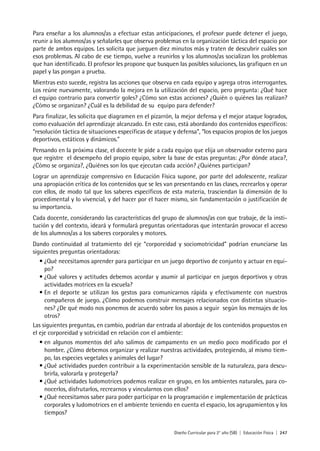 Diseño Curricular para 2° año (SB) | Educación Física | 247
Para enseñar a los alumnos/as a efectuar estas anticipaciones, el profesor puede detener el juego,
reunir a los alumnos/as y señalarles que observa problemas en la organización táctica del espacio por
parte de ambos equipos. Les solicita que jueguen diez minutos más y traten de descubrir cuáles son
esos problemas. Al cabo de ese tiempo, vuelve a reunirlos y los alumnos/as socializan los problemas
que han identificado. El profesor les propone que busquen las posibles soluciones, las grafiquen en un
papel y las pongan a prueba.
Mientras esto sucede, registra las acciones que observa en cada equipo y agrega otros interrogantes.
Los reúne nuevamente, valorando la mejora en la utilización del espacio, pero pregunta: ¿Qué hace
el equipo contrario para convertir goles? ¿Cómo son estas acciones? ¿Quién o quiénes las realizan?
¿Cómo se organizan? ¿Cuál es la debilidad de su equipo para defender?
Para finalizar, les solicita que diagramen en el pizarrón, la mejor defensa y el mejor ataque logrados,
como evaluación del aprendizaje alcanzado. En este caso, está abordando dos contenidos específicos:
“resolución táctica de situaciones específicas de ataque y defensa”, “los espacios propios de los juegos
deportivos, estáticos y dinámicos.”
Pensando en la próxima clase, el docente le pide a cada equipo que elija un observador externo para
que registre el desempeño del propio equipo, sobre la base de estas preguntas: ¿Por dónde ataca?,
¿Cómo se organiza?, ¿Quiénes son los que ejecutan cada acción? ¿Quiénes participan?
Lograr un aprendizaje comprensivo en Educación Física supone, por parte del adolescente, realizar
una apropiación crítica de los contenidos que se les van presentando en las clases, recrearlos y operar
con ellos, de modo tal que los saberes específicos de esta materia, trasciendan la dimensión de lo
procedimental y lo vivencial, y del hacer por el hacer mismo, sin fundamentación o justificación de
su importancia.
Cada docente, considerando las características del grupo de alumnos/as con que trabaje, de la insti-
tución y del contexto, ideará y formulará preguntas orientadoras que intentarán provocar el acceso
de los alumnos/as a los saberes corporales y motores.
Dando continuidad al tratamiento del eje “corporeidad y sociomotricidad” podrían enunciarse las
siguientes preguntas orientadoras:
• ¿Qué necesitamos aprender para participar en un juego deportivo de conjunto y actuar en equi-
po?
• ¿Qué valores y actitudes debemos acordar y asumir al participar en juegos deportivos y otras
actividades motrices en la escuela?
• En el deporte se utilizan los gestos para comunicarnos rápida y efectivamente con nuestros
compañeros de juego. ¿Cómo podemos construir mensajes relacionados con distintas situacio-
nes? ¿De qué modo nos ponemos de acuerdo sobre los pasos a seguir según los mensajes de los
otros?
Las siguientes preguntas, en cambio, podrían dar entrada al abordaje de los contenidos propuestos en
el eje corporeidad y sotricidad en relación con el ambiente:
• en algunos momentos del año salimos de campamento en un medio poco modificado por el
hombre. ¿Cómo debemos organizar y realizar nuestras actividades, protegiendo, al mismo tiem-
po, las especies vegetales y animales del lugar?
• ¿Qué actividades pueden contribuir a la experimentación sensible de la naturaleza, para descu-
brirla, valorarla y protegerla?
• ¿Qué actividades ludomotrices podemos realizar en grupo, en los ambientes naturales, para co-
nocerlos, disfrutarlos, recrearnos y vincularnos con ellos?
• ¿Qué necesitamos saber para poder participar en la programación e implementación de prácticas
corporales y ludomotrices en el ambiente teniendo en cuenta el espacio, los agrupamientos y los
tiempos?
 