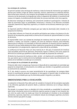 252 | Dirección General de Cultura y Educación
Las estrategias de enseñanza
Se parte de concebir como estrategia de enseñanza a todas las formas de intervención que emplea el
docente para facilitar el logro de saberes corporales, motrices, ludomotrices en ambientes diversos.
Estas formas hacen referencia a las consignas, las actividades motrices que propone, el modo en que se
comunica con los alumnos/as, los lenguajes que utiliza, la disposición del ambiente, el movimiento del
cuerpo en el espacio, el acondicionamiento del medio, los recursos materiales, entre otros aspectos.
Al seleccionar estrategias de enseñanza, será conveniente considerar la participación e inclusión de
todos los alumnos/as según sus posibilidades, limitaciones e intereses en las diferentes actividades
corporales, ludomotrices, deportivas, expresivas y en relación con los diversos ambientes que se pro-
pongan.
Es importante planificar diferentes consignas para que todos los alumnos/as estén incluidos en la
propuesta de enseñanza.
La clase debe realizarse en el marco de una gestión participativa que incluya a los jóvenes en la ela-
boración de las propuestas, propiciando la construcción de sistemas de representatividad en la toma
de decisiones.
Es imprescindible incluir una variedad de estrategias de enseñanza entre las cuales se presente un
problema a resolver, una situación a explorar, una tarea de enseñanza recíproca, tareas definidas,
espacios para la reflexión y la creatividad, en diferentes ambientes. Es necesario priorizar aquellas si-
tuaciones en las que los/las adolescentes deban implementar propuestas de actividades que propicien
su protagonismo en la programación, organización y desarrollo de las actividades.
La confluencia de Educación Física con otras materias de 2° año para el tratamiento de temáticas
como sexualidad, prevención de adicciones, alimentación, higiene y violencia, entre otros, propicia la
definición de acuerdos que posibiliten el desarrollo articulado de propuestas de enseñanza.2
Al diseñar las situaciones de enseñanza se debe atender a la hipótesis de la variabilidad de la prác-
tica, que sostiene que la construcción de las habilidades motrices se realiza más eficientemente si la
práctica de la habilidad es variable que si es constante.
Las consignas de las actividades de aprendizaje
El docente debe incluir consignas que favorezcan el desarrollo de la corporeidad y la motricidad, que
propicien la comprensión, la comunicación y la oralidad, que atiendan a la grupalidad y promuevan
la construcción de ciudadanía.
En 2º año, donde se procura una mayor personalización de los aprendizajes, las consignas deben
permitir la manifestación personal, la pregunta, la interrogación al docente sobre el sentido de los
contenidos y las actividades para que los alumnos/as puedan integrarlos a sus saberes.
ORIENTACIONES PARA LA EVALUACIÓN
La evaluación en Educación Física debe partir de considerar el conjunto de los conceptos expresados
en los diferentes apartados del presente diseño y evidenciar coherencia con el enfoque didáctico
explicitado.
Por ejemplo, si se propone hacer un abordaje de la clase atendiendo su complejidad, la evaluación
debe relevar información acerca de los diferentes aspectos puestos en juego en una situación mo-
triz, entre los cuales están: los modos que tienen los alumnos/as de vincularse en las actividades
gimnásticas, expresivas, deportivas y en el ambiente natural, las estrategias cognitivas y las herra-
mientas motrices que ponen en juego.
2
Se recomienda la lectura del diseño curricular de Construcción de Ciudadanía, de Geografía y de Prácticas del Lenguaje
 
