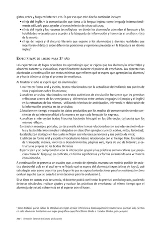 270 | Dirección General de Cultura y Educación
gistas, redes y blogs en Internet, etc. Es por eso que este diseño curricular incluye:
• el eje del inglés y la comunicación que toma a la lengua inglesa como lenguaje internacional-
mente utilizado para acceder al conocimiento de otras culturas;
• el eje del inglés y los recursos tecnológicos en donde los alumnos/as aprenden el lenguaje y las
habilidades necesarias para acceder a la búsqueda de información y fomentar el análisis crítico
de la misma;
• el eje del inglés y el discurso literario que expone a los alumnos/as a diversas realidades que
incentivan el debate sobre diferentes posiciones y opiniones presentes en la literatura en idioma
inglés.5
EXPECTATIVAS DE LOGRO PARA 2º AÑO
Las expectativas de logro describen los aprendizajes que se espera que los alumnos/as desarrollen y
alcancen durante su escolaridad, específicamente durante el proceso de enseñanza. Las expectativas
planteadas a continuación son metas mínimas que refieren qué se espera que aprendan los alumnos/
as y hacia dónde se dirige el proceso de enseñanza.
Al finalizar el año se espera que los alumnos/as:
1.narren en forma oral y escrita, textos relacionados con la actualidad defendiendo sus puntos de
vista y opiniones sobre los mismos;
2.analicen artículos relacionados con textos auténticos de circulación frecuente que les permitan
reflexionar acerca de las semejanzas y diferencias entre ambos lenguajes (el propio y el inglés)
en la estructura de los mismos, utilizando técnicas de anticipación, inferencia y elaboración de
la información provista en los artículos;
3.localicen en tiempo y espacio los datos producidos por los medios de comunicación siendo con-
cientes de su intencionalidad y la manera en que cada lenguaje los expresa;
4.analicen e interpreten textos literarios haciendo hincapié en las diferencias culturales que los
mismos reflejan;
5.redacten mensajes, postales, cartas y mails sobre temas relacionados con sus intereses individua-
les y textos literarios simples trabajados en clase (Por ejemplo: cuentos cortos, mitos, leyendas);
6.establezcan diálogos en los cuales reflejen sus intereses personales y sus puntos de vista;
7.utilicen en forma oral y escrita el vocabulario básico relacionado con el tiempo libre, los medios
de transporte, música, inventos y descubrimientos, páginas web, leyes de uso de Internet, y es-
tructuras propias de los textos literarios
8.participen y se comprometan con la interacción grupal y las prácticas comunicativas que propi-
cian el uso del lenguaje en contexto, en forma significativa y efectiva alcanzando una verdadera
comunicación.
A continuación se presenta un cuadro que, a modo de ejemplo, muestra un modelo posible de prác-
tica dentro del aula en el cual se ve reflejado qué se espera del alumno/a (expectativas de logro), qué
estrategias usar como docentes para lograr lo que se espera (orientaciones para la enseñanza) y cómo
evaluar aquello que se enseña ( orientaciones para la evaluación ).
Si se tiene en cuenta esta secuencia, el docente podrá confrontar lo previsto con lo logrado, pudiendo
detectar obstáculos, realizar ajustes y evaluar las prácticas de enseñanza; al mismo tiempo que el
alumno/a detectará coherencia en el esperar con el hacer.
5
Cabe destacar que al hablar de literatura en inglés se hace referencia a todos aquellos textos literarios que han sido escritos
en este idioma sin limitarlos a un lugar geográfico específico (Reino Unido o Estados Unidos, por ejemplo).
 