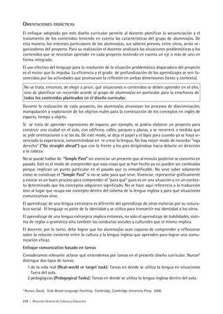 278 | Dirección General de Cultura y Educación
ORIENTACIONES DIDÁCTICAS
El enfoque adoptado por este diseño curricular permite al docente planificar la secuenciación y el
tratamiento de los contenidos teniendo en cuenta las características del grupo de alumnos/as. De
esta manera, los intereses particulares de los alumnos/as, sus saberes previos, entre otros, serán or-
ganizadores del proyecto. Para su realización el docente analizará las situaciones problemáticas y los
contenidos que se necesitan aprender en cada proyecto teniendo en cuenta un eje o más de uno en
forma integrada.
El uso efectivo del lenguaje para la resolución de la situación problemática disparadora del proyecto
es el motor que lo impulsa. La eficiencia y el grado de profundización de los aprendizajes se ven fa-
vorecidos por las actividades que promuevan la reflexión en ambas dimensiones (texto y contexto).
No se trata, entonces, de elegir a priori, qué situaciones o contenidos se deben aprender en el año,
sino de planificar un recorrido acorde al grupo de alumnos/as en particular para la enseñanza de
todos los contenidos planteados en el diseño curricular.
Durante la realización de cada proyecto, los alumnos/as atraviesan los procesos de discriminación,
manipulación y exploración de los objetos reales para la construcción de los conceptos en inglés de
espacio, tiempo y objeto.
Si se trata de aprender expresiones de espacio, por ejemplo, se podría elaborar un proyecto para
construir una ciudad en el aula, con edificios, calles, parques y plazas, y se recorrerá a medida que
se pide orientaciones o se las da. De este modo, se deja el papel y el lápiz para cuando ya se haya vi-
venciado la experiencia, concentrándose en re-crear la lengua. No hay mejor modo de recordar “siga
derecho” (“Go straight ahead”) que con la frente y los pies dirigiéndose hacia delante en dirección
a la cabeza.
No se puede hablar de “Simple Past” sin vivenciar un presente que al minuto posterior se convirtió en
pasado. Este es el modo de comprender que esas cosas que se han hecho ya no pueden ser cambiadas
porque implican un punto particular en el pasado que es inmodificable. No sirve saber solamente
cómo se construye el “Simple Past” si no se sabe para qué sirve. Vivenciar, representar gráficamente
y evocar es un buen proceso para comprender el “para qué” pues es en una situación y en un contex-
to determinado que los conceptos adquieren significado. No se hace aquí referencia a la traducción
sino al lugar que ocupa ese concepto dentro del sistema de la lengua inglesa y para qué situaciones
comunicativas sirve.
El aprendizaje de una lengua extranjera es diferente del aprendizaje de otras materias por su natura-
leza social. El lenguaje es parte de la identidad y se utiliza para transmitir esa identidad a los otros.
El aprendizaje de una lengua extranjera implica entonces, no sólo el aprendizaje de habilidades, siste-
ma de reglas o gramática sino también las conductas sociales y culturales que el mismo implica.
El docente, por lo tanto, debe lograr que los alumnos/as sean capaces de comprender y reflexionar
sobre la relación existente entre la cultura y la lengua inglesa que aprenden para lograr una comu-
nicación eficaz.
Enfoque comunicativo basado en tareas
Consideramos relevante aclarar qué entendemos por tareas en el presente diseño curricular. Nunan9
distingue dos tipos de tareas:
1.de la vida real (Real-world or target task): Tareas en donde se utiliza la lengua en situaciones
fuera del aula.
2.pedagógicas (Pedagogical Tasks): Tareas en donde se utiliza la lengua inglesa dentro del aula.
9
Nunan, David, Task-Based Language Teaching. Cambridge, Cambridge University Press, 2006.
 