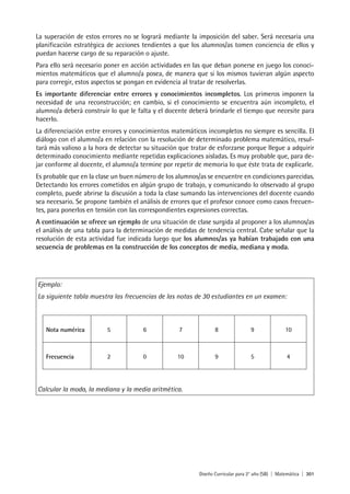 Diseño Curricular para 2° año (SB) | Matemática | 301
La superación de estos errores no se logrará mediante la imposición del saber. Será necesaria una
planificación estratégica de acciones tendientes a que los alumnos/as tomen conciencia de ellos y
puedan hacerse cargo de su reparación o ajuste.
Para ello será necesario poner en acción actividades en las que deban ponerse en juego los conoci-
mientos matemáticos que el alumno/a posea, de manera que si los mismos tuvieran algún aspecto
para corregir, estos aspectos se pongan en evidencia al tratar de resolverlas.
Es importante diferenciar entre errores y conocimientos incompletos. Los primeros imponen la
necesidad de una reconstrucción; en cambio, si el conocimiento se encuentra aún incompleto, el
alumno/a deberá construir lo que le falta y el docente deberá brindarle el tiempo que necesite para
hacerlo.
La diferenciación entre errores y conocimientos matemáticos incompletos no siempre es sencilla. El
diálogo con el alumno/a en relación con la resolución de determinado problema matemático, resul-
tará más valioso a la hora de detectar su situación que tratar de esforzarse porque llegue a adquirir
determinado conocimiento mediante repetidas explicaciones aisladas. Es muy probable que, para de-
jar conforme al docente, el alumno/a termine por repetir de memoria lo que éste trata de explicarle.
Es probable que en la clase un buen número de los alumnos/as se encuentre en condiciones parecidas.
Detectando los errores cometidos en algún grupo de trabajo, y comunicando lo observado al grupo
completo, puede abrirse la discusión a toda la clase sumando las intervenciones del docente cuando
sea necesario. Se propone también el análisis de errores que el profesor conoce como casos frecuen-
tes, para ponerlos en tensión con las correspondientes expresiones correctas.
A continuación se ofrece un ejemplo de una situación de clase surgida al proponer a los alumnos/as
el análisis de una tabla para la determinación de medidas de tendencia central. Cabe señalar que la
resolución de esta actividad fue indicada luego que los alumnos/as ya habían trabajado con una
secuencia de problemas en la construcción de los conceptos de media, mediana y moda.
Ejemplo:
La siguiente tabla muestra las frecuencias de las notas de 30 estudiantes en un examen:
Calcular la moda, la mediana y la media aritmética.
Nota numérica 5 6 7 8 9 10
Frecuencia 2 0 10 9 5 4
 