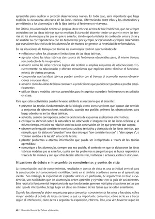40 | Dirección General de Cultura y Educación
aprendidas para explicar o predecir observaciones nuevas. En todo caso, será importante que haga
explícita la naturaleza abstracta de las ideas teóricas, diferenciando entre ellas y los observables y
permitiendo a los alumnos/as ir de la idea teórica al fenómeno y viceversa.
Por último, los alumnos/as tienen sus propias ideas teóricas acerca de los fenómenos, que no siempre
coinciden con las ideas teóricas que se enseñan. Es tarea del docente tender un puente entre las teo-
rías de los alumnos/as y las que se quiere enseñar, dando oportunidades de contrastar unas y otras y
de analizar su correspondencia con los fenómenos; por ejemplo, seleccionando ejemplos observables
que cuestionen las teorías de los alumnos/as de manera de generar la necesidad de reformularlas.
En las situaciones de trabajo con teorías los alumnos/as tendrán oportunidades de:
• reflexionar sobre los alcances y limitaciones de las ideas teóricas;
• apreciar cómo las ideas teóricas dan cuenta de fenómenos observables pero, al mismo tiempo,
son producto de la imaginación;
• advertir cómo las ideas teóricas logran dar sentido a amplios conjuntos de observaciones fre-
cuentemente no relacionadas y ofrecen mecanismos que explican cómo eliminar el funciona-
miento de ciertos procesos;
• comprender que las ideas teóricas pueden cambiar con el tiempo, al acomodar nuevas observa-
ciones o nuevas ideas;
• advertir cómo las ideas teóricas conducen a predicciones que pueden ser puestas a prueba empí-
ricamente;
• utilizar ideas o modelos teóricos aprendidos para interpretar o predecir fenómenos no estudiados
en clase.
Para que estas actividades puedan llevarse adelante es necesario que el docente:
• presente las teorías fundamentales de la biología como construcciones que buscan dar sentido
a conjuntos de observaciones estudiando, cuando sea posible, primero las observaciones para
luego adentrarse en las ideas teóricas;
• advierta, cuando corresponda, sobre la existencia de esquemas explicativos alternativos;
• enfoque la atención sobre la naturaleza no observable e imaginativa de las ideas teóricas y, al
mismo tiempo, enfatice su relación con los datos observables de los que pretende dar cuenta;
• observe un lenguaje consistente con la naturaleza tentativa y abstracta de las ideas teóricas; por
ejemplo, que los datos no “prueban” una idea sino que “son consistentes con” o “dan apoyo a”, o
“cobran sentido a la luz de” una cierta teoría;
• plantee problemas u ofrezca información que pueda ser interpretada a través de las teorías
aprendidas;
• comunique a los alumnos/as, siempre que sea posible, el contexto en que se elaboraron las ideas
teóricas modelos que se enseñan, cuáles son los problemas o preguntas que se busca responder a
través de las mismos y con qué otras teorías alternativas, históricas o actuales, están en discusión.
Situaciones de debate e intercambio de conocimientos y puntos de vista
La comunicación oral de conocimientos, resultados y puntos de vista es una actividad central para
la construcción del conocimiento científico, tanto en el ámbito académico como en el aprendizaje
escolar. Sin embargo, la capacidad de explicitar ideas y, en particular, de argumentar en base a evi-
dencias, son habilidades que los alumnos/as deben aprender y ejercitar con la guía de sus docentes.
Esto resalta la fundamental importancia de que los docentes generen múltiples situaciones en las que
este tipo de intercambio, tenga lugar en clase en el marco de los temas que se están enseñando.
Cuando los alumnos/as deben organizarse para comunicar conocimientos los unos a los otros, cobra
mayor sentido el debate de ideas en torno a qué es importante comunicar, cómo se lo va a hacer
según el interlocutor, cómo se va a organizar la exposición, etcétera. Esto, a su vez, favorece a que los
 
