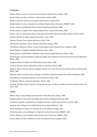 58 | Dirección General de Cultura y Educación
Evolución
Aljanati, David y otros, Los caminos de la evolución II. Buenos Aires, Colihue, 1996.
Aljanati, David, La vida y el Universo. Buenos Aires, Colihue, 2005.
Bellomo. Evolución. Origen de las especies. Buenos Aires: Eudeba.1979.
Boido, Guillermo y otros, Pensamiento científico II. Buenos Aires, Prociencia, CONICET. 1998.
Darwin, Charles, Autobiografía. Buenos Aires, Grupo Editorial Norma, 2006.
Darwin, Charles, El origen de las especies. Buenos Aires, Librerias Libertador, 2004.
Browne, Janet, La historia del origen de las especies de Charles Darwin. Barcelona, Debate Editorial, 2007.
Dawkins, Richard, El relojero ciego. Buenso Aires, Labor, 1998.
Dawkins, Richard, El gen egoísta. Barcelona, Salvat, 1994.
Dobzhansky, Theodosius y otros. Evolución. Barcelona, Omega, 1993.
Frid, Débora y Muzzanti, Silvina. La vida: Continuidad y cambio. Buenos Aires, Longseller, 2003.
Gould, Stephen, El Pulgar del Panda. Barcelona, Crítica, 1993.
Gould, Stephen, Desde Darwin: reflexiones sobre historia natural. Barcelona, Blume, 1983.
Gould, Stephen, Dientes de gallina y dedos de caballo: más reflexiones acerca de la historia natural. Barcelona,
Blume, 1984.
Hoagland, Mario, Las Raíces de la Vida. Buenos Aires, Salvat, 1985.
Lewontin, Richard, Genes, organismo y ambiente. Barcelona, Gedisa, 2000.
Massarini, Alicia y Schnek, Adriana, Biología. Historia de la vida sobre la tierra. Buenos Aires, Prociencia, CO-
NICET. 1998.
Massarini, Alicia y Liascovich, Rosa, Biología 2. Genética y Evolución. Buenos Aires, Editorial Kapelusz, 2001.
Ruse, Michael, Tomándose a Darwin en serio. Barcelona, Salvat, 1994.
Strickberger, Monroe, Evolución. Barcelona, Omega. 1993.
Tambussi, Claudia y López, Guilllermo Dinosaurios de aquí, de allá, de verdad y de mentira. Buenos Aires, Co-
lihue, 1994.
Célula
Alberts, Bruce y otros, Biología molecular de la célula. Barcelona, Omega, 1996.
Alsogaray, Raúl, La historia de las células. Buenos Aires, CI Capital Intelectual, 2006.
De Robertis, Eduardo, Fundamentos de biología moleular y celular. Buenos Aires, El Ateneo, 1998.
Margulis, Lynn, El Origen de la Célula. Buenos Aires, Editorial Reverté. 1986.
Oparín Aleksandr, El origen y la evolución de la vida. México, Cartago, 1984.
Rosenberg, Diana y otros, Biología I, El origen de la vida. Buenos Aires, CONICET, 1997.
Schnek, Adriana y otros, Biología celular. Buenos Aires, Prociencia, CONICET, 1997.
Suárez, Hilda, La célula: unidad de los seres vivos. Buenos Aires, Longseller, 2003.
 