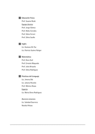 Educación Física
Prof. Susana Reale
Equipo técnico
Prof. Jorge Gómez
Prof. Nidia Corrales
Prof. Silvia Ferrari
Prof. Silvia Saullo
Inglés
Lic. Gustavo M. Paz
Lic. Patricia Suárez Rotger
Matemática
Prof. Dora Guil
Prof. Ernesto Maqueda
Prof. Julio Brisuela
Prof. Silvia Rodríguez
Prácticas del Lenguaje
Lic. Jimena Dib
Lic. Juliana Ricardo
Prof. Mónica Rosas
Experta:
Lic. María Elena Rodríguez
ASISTENTES OPERATIVOS
Lic. Soledad Guerrero
Natalia Peluso
 