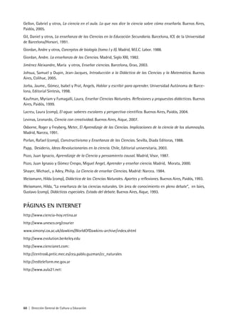 60 | Dirección General de Cultura y Educación
Gellon, Gabriel y otros, La ciencia en el aula. Lo que nos dice la ciencia sobre cómo enseñarla. Buenos Aires,
Paidós, 2005.
Gil, Daniel y otros, La enseñanza de las Ciencias en la Educación Secundaria. Barcelona, ICE de la Universidad
de Barcelona/Horsori, 1991.
Giordan, Andre y otros, Conceptos de biología (tomo I y II). Madrid, M.E.C. Labor. 1988.
Giordan, Andre. La enseñanza de las Ciencias. Madrid, Siglo XXI, 1982.
Jiménez Aleixandre, María y otros, Enseñar ciencias. Barcelona, Grao, 2003.
Johsua, Samuel y Dupin, Jean-Jacques, Introducción a la Didáctica de las Ciencias y la Matemática. Buenos
Aires, Colihue, 2005.
Jorba, Jaume., Gómez, Isabel y Prat, Angels, Hablar y escribir para aprender. Universidad Autónoma de Barce-
lona, Editorial Síntesis, 1998.
Kaufman, Myriam y Fumagalli, Laura, Enseñar Ciencias Naturales. Reflexiones y propuestas didácticas. Buenos
Aires, Paidós, 1999.
Lacreu, Laura (comp), El agua: saberes escolares y perspectiva científica. Buenos Aires, Paidós, 2004.
Levinas, Leonardo, Ciencia con creatividad. Buenos Aires, Aique, 2007.
Osborne, Roger y Freyberg, Meter, El Aprendizaje de las Ciencias. Implicaciones de la ciencia de los alumnos/as.
Madrid, Narcea, 1991.
Porlan, Rafael (comp), Constructivismo y Enseñanza de las Ciencias. Sevilla, Diada Editoras, 1988.
Papp, Desiderio, Ideas Revolucionarias en la ciencia. Chile, Editorial universitaria, 2003.
Pozo, Juan Ignacio, Aprendizaje de la Ciencia y pensamiento causal. Madrid, Visor, 1987.
Pozo, Juan Ignasio y Gómez Crespo, Miguel Angel, Aprender y enseñar ciencia. Madrid, Morata, 2000.
Shayer, Michael., y Adey, Philip. La Ciencia de enseñar Ciencias. Madrid: Narcea. 1984.
Weissmann, Hilda (comp), Didáctica de las Ciencias Naturales. Aportes y reflexiones. Buenos Aires, Paidós, 1993.
Weissmann, Hilda, “La enseñanza de las ciencias naturales. Un área de conocimiento en pleno debate”, en Iaies,
Gustavo (comp), Didácticas especiales. Estado del debate. Buenos Aires, Aique, 1993.
PÁGINAS EN INTERNET
http://www.ciencia-hoy.retina.ar
http://www.unesco.org/courier
www.simonyi.ox.ac.uk/dawkins/WorldOfDawkins-archive/index.shtml
http://www.evolution.berkeley.edu
http://www.ciencianet.com:
http://centros6.pntic.mec.es/cea.pablo.guzman/cc_naturales
http://redteleform.me.gov.ar
http://www.aula21.net:
 