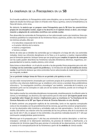 LA ENSEÑANZA DE LA FISICOQUÍMICA EN LA SB
En el mundo académico, la fisicoquímica existe como disciplina, con su recorte específico y tiene por
objeto de estudio los temas que están en el borde entre física y química, como la termodinámica y la
física del átomo, entre otras.
No obstante, la materia que se propone como Fisicoquímica para la SB tiene las características
propias de una disciplina escolar, según se ha descrito en el capítulo inicial, es decir, una reorga-
nización y adaptación de contenidos científicos con sentido escolar.
Para desarrollar los contenidos de Fisicoquímica se han seleccionado cuatro ejes temáticos. Estos ejes
temáticos posibilitan la comprensión de los fenómenos físicos y químicos, acorde a las interpretacio-
nes teóricas actuales, ellos son:
• la naturaleza corpuscular de la materia
• el carácter eléctrico de la materia
• materia y magnetismo
• fuerzas y campos
Dentro de estos ejes se detallan los contenidos que se trabajarán a lo largo del año. Los contenidos
incluidos, tienen sus referentes disciplinares en la física y en la química y resultan imprescindibles
para la formación posterior. Incluyen temas que son propicios para ampliar el espectro de conceptos
con los cuales pueden describirse los fenómenos naturales (fenómenos eléctricos, magnéticos, cor-
puscularidad de la materia, modelo atómico, entre otros).
Estos temas se desarrollarán en el aula de acuerdo a las dos grandes líneas propuestas para este año:
el trabajo con los contenidos a partir de problemas y la introducción del uso de modelos de ciencia
escolar. Es pertinente destacar que estos contenidos fueron seleccionados de modo tal que el planteo
sea integrado, es decir:
no se pretende trabajar temas de física en un período y de química en otro.
Los ejes están necesariamente atravesados por cuestiones propias de la producción de conocimiento
científico y las relaciones dialécticas que se establecen entre ciencia y sociedad. Estas problemáticas
referentes a “La investigación científica y tecnológica” son también contenidos de la materia, y se
abordarán junto con los conceptos en cada uno de los núcleos temáticos, acorde con el enfoque di-
dáctico propuesto.
Esto implica enseñar los contenidos disciplinares incorporando, simultáneamente, la reflexión sobre la
ciencia, su metodología, sus alcances y las repercusiones para la vida social (al respecto puede verse
el apartado sobre Imagen de ciencia e implicaciones para su enseñanza en “La Enseñanza de las
Ciencias Naturales en la SB” que figura al inicio de Ciencias Naturales en este diseño).
El diseño contiene una progresión explícita de los contenidos, tanto en los aspectos conceptuales
como en los vinculados con los procedimientos de las ciencias, que permita construir progresivamen-
te con los alumnos/as redes temáticas y actividades cada vez más aproximados a los de la ciencia
erudita. Esto define una relación entre los contenidos de los tres primeros años de la secundaria tal
que, los de este 2º año, se apoyan en los contenidos y las prácticas realizadas durante el 1º año que
continuarán complejizándose posteriormente.
Mientras que en la propuesta para 1º año hay una orientación de carácter descriptivo -a nivel ma-
croscópico- centrada en la observación sistemática, los procesos de medición y clasificación, y la
introducción de términos específicos para precisar el contenido de las observaciones, en este 2º año
se avanza en la conceptualización de los fenómenos a partir de los modelos de ciencia escolar.
62 | Dirección General de Cultura y Educación
 