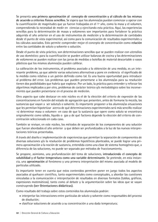 68 | Dirección General de Cultura y Educación
Se presenta una primera aproximación al concepto de concentración y al cálculo de las mismas
de acuerdo a criterios físicos sencillos. Se espera que los alumnos/as puedan comenzar a operar con
la cuantificación de magnitudes que ya fueron trabajadas en el 1º año, como la masa y el volumen,
comprendiendo la necesidad de medir en ciencias y ejercitando esta práctica. Aquí, las experiencias
sencillas para la determinación de masas y volúmenes son importantes para fortalecer la práctica
adquirida el año anterior en el uso de instrumentos de medición y la determinación de cantidades
desde el punto de vista experimental, así como para la comunicación de resultados experimentales y
los cálculos asociados. Esto permite comprender mejor el concepto de concentración como relación
entre las cantidades de soluto y solvente o solución.
Desde el punto de vista práctico, son determinaciones sencillas que se pueden realizar con utensilios
de uso doméstico: para la cuantificación se pueden utilizar balanzas de cocina y las determinaciones
de volúmenes se pueden realizar con las jarras de medidas o botellas de material descartable o vasos
plásticos que los mismos alumnos/as pueden calibrar.
La calibración de los instrumentos, el problema asociado a la obtención de una medida, es un inte-
resante problema, ya que admite varias soluciones alternativas y pone en evidencia el significado de
la medida como relativa a un patrón definido como tal. Es una buena oportunidad para introducir
al problema del error. Los problemas que pueden presentarse a los alumnos/as para su resolución
tienen dos posibilidades que habría que explorar. Por un lado, la práctica para entender y reforzar los
algoritmos implicados y por otro, problemas de carácter teórico y/o metodológico sobre los inconve-
nientes que pueden presentarse en el proceso de medición.
Otro aspecto que cabe destacar en este núcleo es el de la elección del criterio de expresión de las
concentraciones en función del estado de agregación que presenten, antes de formarse la mezcla, las
sustancias que vayan a ser soluto/s o solvente. Es importante proponer a los alumnos/as situaciones
que les permitan hipotetizar acerca de qué determinaciones experimentales será más sencillo realizar
-si determinar masa o volumen- en caso de que la sustancia que opere como soluto se encontrara
originalmente como sólido, líquido o gas y de qué factores depende la elección del criterio de con-
centración seleccionado en cada caso.
También se revisan, en este núcleo, los métodos de separación de los componentes de una solución
que fueran abordados el año anterior y que deben ser profundizados a la luz de las nuevas interpre-
taciones teóricas presentadas.
A través del diseño e implementación de experiencias que permitan la separación de componentes de
diversas soluciones y/o la resolución de problemas hipotéticos planteados, se puede lograr una pri-
mera aproximación a la noción de sustancia, entendida como una clase de sistema homogéneo que, a
diferencia de las soluciones, no puede ser separado por métodos de fraccionamiento.
Se propone, asimismo, una profundización del tema de soluciones, introduciendo el concepto de
solubilidad y el factor temperatura como una variable determinante. Se pretende, en esta instan-
cia, una aproximación al fenómeno y una primera interpretación del mismo asociada al modelo de
partículas utilizado.
Es importante tener en cuenta que estos contenidos permiten poner en juego todos los aspectos
asociados al quehacer científico, tanto experimentales como conceptuales, y abordar las cuestiones
vinculadas a la comunicación e interpretación de resultados en diversos formatos (tablas, gráficos,
expresiones matemáticas), tanto como al debate y la argumentación sobre las ideas que se vayan
construyendo (ver Orientaciones didácticas).
Como resultado del trabajo sobre estos contenidos los alumnos/as podrán:
• interpretar las interacciones entre partículas de soluto y solvente como responsables del proceso
de disolución;
• clasificar soluciones de acuerdo a su concentración a una dada temperatura;
 