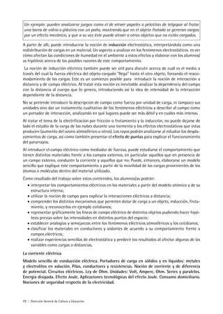72 | Dirección General de Cultura y Educación
Un ejemplo: pueden analizarse juegos como el de atraer papeles o pelotitas de telgopor al frotar
una barra de vidrio o plástico con un paño, mostrando que en el objeto frotado se generan cargas
por un efecto mecánico, y que a su vez éste puede atraer a otros objetos que no están cargados.
A partir de allí, puede introducirse la noción de inducción electrostática, interpretándola como una
redistribución de cargas en un material. Un aspecto a analizar en los fenómenos electrostáticos es ver
cómo afectan las condiciones de humedad en el ambiente a estos efectos y elaborar con los alumnos/
as hipótesis acerca de las posibles razones de este comportamiento.
La noción de inducción eléctrica también puede ser útil para discutir acerca de cuál es el medio a
través del cual la fuerza eléctrica del objeto cargado “llega” hasta el otro objeto, forzando el reaco-
modamiento de las cargas. Este es un comienzo posible para introducir la noción de interacción a
distancia y de campo eléctrico. Al tratar esta noción es inevitable analizar la dependencia del campo
con la distancia al cuerpo que lo genera, introduciendo así la idea de intensidad de la interacción
dependiente de la distancia.
No se pretende introducir la descripción de campo como fuerza por unidad de carga, ni tampoco sus
unidades sino dar un tratamiento cualitativo de los fenómenos eléctricos y describir al campo como
un portador de interacción, analizando en qué lugares puede ser más débil y en cuáles más intenso.
Al tratar el tema de la electrificación por fricción o frotamiento y la inducción, no puede dejarse de
lado el estudio de la carga de las nubes durante una tormenta y los efectos electrostáticos que estas
producen (aumento del ozono atmosférico u otros). Los rayos podrán analizarse al estudiar los despla-
zamientos de carga, así como también presentar el efecto de puntas para explicar el funcionamiento
del pararrayos.
Al introducir el campo eléctrico como mediador de fuerzas, puede estudiarse el comportamiento que
tienen distintos materiales frente a los campos externos, en particular aquellos que en presencia de
un campo externo, conducen la corriente y aquellos que no. Puede, entonces, elaborarse un modelo
sencillo que explique este comportamiento a partir de la movilidad de las cargas provenientes de los
átomos o moléculas dentro del material utilizado.
Como resultado del trabajo sobre estos contenidos, los alumnos/as podrán:
• interpretar los comportamientos eléctricos en los materiales a partir del modelo atómico y de su
estructura interna;
• utilizar la noción de campo para explicar la interacciones eléctricas a distancia;
• comprender los distintos mecanismos que permiten dotar de carga a un objeto, inducción, frota-
miento, y reconocerlos en ejemplo cotidianos;
• representar gráficamente las líneas de campo eléctrico de distintos objetos pudiendo hacer hipó-
tesis previas sobre las intensidades en distintos puntos del espacio;
• establecer analogías y semejanzas entre los fenómenos eléctricos atmosféricos y los cotidianos;
• clasificar los materiales en conductores y aislantes de acuerdo a su comportamiento frente a
campos eléctricos;
• realizar experiencias sencillas de electrostática y predecir los resultados al afectar algunas de las
variables como cargas o distancias.
La corriente eléctrica
Modelo sencillo de conducción eléctrica. Portadores de carga en sólidos y en líquidos: metales
y electrolitos en solución. Pilas, conductores y resistencias. Noción de corriente y de diferencia
de potencial. Circuitos eléctricos. Ley de Ohm. Unidades: Volt, Ampere, Ohm. Series y paralelos.
Energía disipada. Efecto Joule. Aplicaciones tecnológicas del efecto Joule. Consumo domiciliario.
Nociones de seguridad respecto de la electricidad.
 