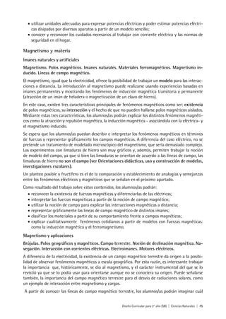 Diseño Curricular para 2° año (SB) | Ciencias Naturales | 75
• utilizar unidades adecuadas para expresar potencias eléctricas y poder estimar potencias eléctri-
cas disipadas por diversos aparatos a partir de un modelo sencillo;
• conocer y reconocer los cuidados necesarios al trabajar con corriente eléctrica y las normas de
seguridad en el hogar.
Magnetismo y materia
Imanes naturales y artificiales
Magnetismo. Polos magnéticos. Imanes naturales. Materiales ferromagnéticos. Magnetismo in-
ducido. Líneas de campo magnético.
El magnetismo, igual que la electricidad, ofrece la posibilidad de trabajar un modelo para las interac-
ciones a distancia. La introducción al magnetismo puede realizarse usando experiencias basadas en
imanes permanentes y mostrando los fenómenos de inducción magnética transitoria y permanente
(atracción de un imán de heladera o magnetización de un clavo de hierro).
En este caso, existen tres características principales de fenómenos magnéticos como ser: existencia
de polos magnéticos, su interacción y el hecho de que no pueden hallarse polos magnéticos aislados.
Mediante estas tres características, los alumnos/as podrán explicar los distintos fenómenos magnéti-
cos como la atracción y repulsión magnética, la inducción magnética - asociándola con la eléctrica- y
el magnetismo inducido.
Se espera que los alumnos/as puedan describir e interpretar los fenómenos magnéticos en términos
de fuerzas y representar gráficamente los campos magnéticos. A diferencia del caso eléctrico, no se
pretende un tratamiento de modelado microscópico del magnetismo, que sería demasiado complejo.
Los experimentos con limaduras de hierro son muy gráficos y, además, permiten trabajar la noción
de modelo del campo, ya que si bien las limaduras se orientan de acuerdo a las líneas de campo, las
limaduras de hierro no son el campo (ver Orientaciones didácticas, uso y construcción de modelos,
investigaciones escolares).
Un planteo posible y fructífero es el de la comparación y establecimiento de analogías y semejanzas
entre los fenómenos eléctricos y magnéticos que se señalan en el próximo apartado.
Como resultado del trabajo sobre estos contenidos, los alumnos/as podrán:
• reconocer la existencia de fuerzas magnéticas y diferenciarlas de las eléctricas;
• interpretar las fuerzas magnéticas a partir de la noción de campo magnético;
• utilizar la noción de campo para explicar las interacciones magnéticas a distancia;
• representar gráficamente las líneas de campo magnético de distintos imanes;
• clasificar los materiales a partir de su comportamiento frente a campos magnéticos;
• explicar cualitativamente fenómenos cotidianos a partir de modelos con fuerzas magnéticas:
como la inducción magnética y el ferromagnetismo.
Magnetismo y aplicaciones
Brújulas. Polos geográficos y magnéticos. Campo terrestre. Noción de declinación magnética. Na-
vegación. Interacción con corrientes eléctricas. Electroimanes. Motores eléctricos.
A diferencia de la electricidad, la existencia de un campo magnético terrestre da origen a la posibi-
lidad de observar fenómenos magnéticos a escala geográfica. Por esta razón, es interesante trabajar
la importancia que, históricamente, se dio al magnetismo, y el carácter instrumental del que se lo
revistió ya que se lo podía usar para orientarse aunque no se conociera su origen. Puede señalarse
también, la importancia del campo magnético terrestre para el desvío de radiaciones solares, como
un ejemplo de interacción entre magnetismo y cargas.
A partir de conocer las líneas de campo magnético terrestre, los alumnos/as podrán imaginar cuál
 