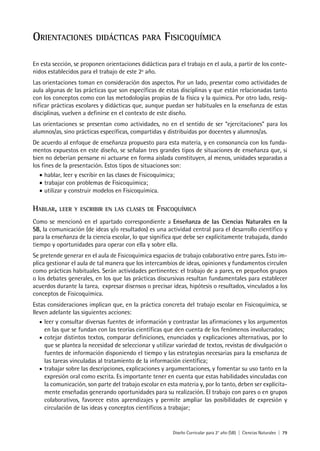 Diseño Curricular para 2° año (SB) | Ciencias Naturales | 79
ORIENTACIONES DIDÁCTICAS PARA FISICOQUÍMICA
En esta sección, se proponen orientaciones didácticas para el trabajo en el aula, a partir de los conte-
nidos establecidos para el trabajo de este 2º año.
Las orientaciones toman en consideración dos aspectos. Por un lado, presentar como actividades de
aula algunas de las prácticas que son específicas de estas disciplinas y que están relacionadas tanto
con los conceptos como con las metodologías propias de la física y la química. Por otro lado, resig-
nificar prácticas escolares y didácticas que, aunque puedan ser habituales en la enseñanza de estas
disciplinas, vuelven a definirse en el contexto de este diseño.
Las orientaciones se presentan como actividades, no en el sentido de ser “ejercitaciones” para los
alumnos/as, sino prácticas específicas, compartidas y distribuidas por docentes y alumnos/as.
De acuerdo al enfoque de enseñanza propuesto para esta materia, y en consonancia con los funda-
mentos expuestos en este diseño, se señalan tres grandes tipos de situaciones de enseñanza que, si
bien no deberían pensarse ni actuarse en forma aislada constituyen, al menos, unidades separadas a
los fines de la presentación. Estos tipos de situaciones son:
• hablar, leer y escribir en las clases de Fisicoquímica;
• trabajar con problemas de Fisicoquímica;
• utilizar y construir modelos en Fisicoquímica.
HABLAR, LEER Y ESCRIBIR EN LAS CLASES DE FISICOQUÍMICA
Como se mencionó en el apartado correspondiente a Enseñanza de las Ciencias Naturales en la
SB, la comunicación (de ideas y/o resultados) es una actividad central para el desarrollo científico y
para la enseñanza de la ciencia escolar, lo que significa que debe ser explícitamente trabajada, dando
tiempo y oportunidades para operar con ella y sobre ella.
Se pretende generar en el aula de Fisicoquímica espacios de trabajo colaborativo entre pares. Esto im-
plica gestionar el aula de tal manera que los intercambios de ideas, opiniones y fundamentos circulen
como prácticas habituales. Serán actividades pertinentes: el trabajo de a pares, en pequeños grupos
o los debates generales, en los que las prácticas discursivas resultan fundamentales para establecer
acuerdos durante la tarea, expresar disensos o precisar ideas, hipótesis o resultados, vinculados a los
conceptos de Fisicoquímica.
Estas consideraciones implican que, en la práctica concreta del trabajo escolar en Fisicoquímica, se
lleven adelante las siguientes acciones:
• leer y consultar diversas fuentes de información y contrastar las afirmaciones y los argumentos
en las que se fundan con las teorías científicas que den cuenta de los fenómenos involucrados;
• cotejar distintos textos, comparar definiciones, enunciados y explicaciones alternativas, por lo
que se plantea la necesidad de seleccionar y utilizar variedad de textos, revistas de divulgación o
fuentes de información disponiendo el tiempo y las estrategias necesarias para la enseñanza de
las tareas vinculadas al tratamiento de la información científica;
• trabajar sobre las descripciones, explicaciones y argumentaciones, y fomentar su uso tanto en la
expresión oral como escrita. Es importante tener en cuenta que estas habilidades vinculadas con
la comunicación, son parte del trabajo escolar en esta materia y, por lo tanto, deben ser explícita-
mente enseñadas generando oportunidades para su realización. El trabajo con pares o en grupos
colaborativos, favorece estos aprendizajes y permite ampliar las posibilidades de expresión y
circulación de las ideas y conceptos científicos a trabajar;
 