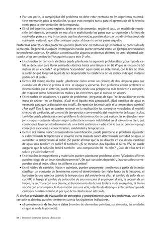 84 | Dirección General de Cultura y Educación
• Por una parte, la complejidad del problema no debe estar centrada en los algoritmos matemá-
ticos necesarios para la resolución, ya que esto conspira tanto para el aprendizaje de la técnica
como para la interpretación de la respuesta.
• El rol del docente, como experto, debe ser el de presentar, según el caso, un modelo de resolu-
ción del ejercicio, pensando en voz alta y explicitando los pasos que va siguiendo a la hora de
resolverlo, pero a su vez intentando que los alumnos/as, puedan alcanzar una dinámica propia de
resolución evitando que sólo consigan copiar al docente en los pasos seguidos.
Problemas abiertos: estos problemas pueden plantearse en todos los ejes y núcleos de contenidos de
la materia. En general, cualquier investigación escolar puede pensarse como un ejemplo de resolución
de problemas abiertos. Se señalan a continuación algunos problemas abiertos (o semi-abiertos) ade-
cuados a los contenidos de Fisicoquímica para este 2º año:
• En el núcleo de corriente eléctrica puede plantearse la siguiente problemática. ¿Qué tipo de ca-
ble se debe usar para llevar corriente eléctrica hasta una lámpara de 60 W que se encuentra 50
metros de un enchufe? -el problema “escondido” aquí reside en determinar, con la ley de Ohm,
a partir de qué longitud dejará de ser despreciable la resistencia de los cables, y de qué material
podría ser el cable-
• Dentro del mismo núcleo puede plantearse cómo armar un circuito de dos lámparas para que
cuando una de ellas se prenda la otra se apague y viceversa. Este problema si bien pertenece al
mismo núcleo que el anterior, puede abordarse desde una perspectiva más tendiente a compren-
der y aplicar cómo funcionan las mallas y las corrientes, que al cálculo de valores.
• En el núcleo de soluciones, y a partir de problemas- preguntas de tipo: “se desea disolver cierta
masa de azúcar en un liquido, ¿Cuál es el líquido más apropiado?, ¿Qué cantidad de agua es
necesaria para que la disolución sea total?, ¿Se repetirán los resultados si la temperatura cambia?
¿Por qué? Con lo que se pueden retomar en la explicación los conceptos vinculados al modelo
cinético de partículas, así como el de temperatura como medida del movimiento de las partículas,
también puede plantearse como problema la determinación de qué sustancias se disuelven me-
jor en agua -entendiendo por mejor cuáles tienen mayor solubilidad en el solvente- o bien, qué
condiciones favorecen la disolución de una dada sustancia en otra con lo que se ponen en juego
conceptos asociados a concentración, solubilidad y temperatura.
• Dentro del mismo núcleo y buscando la cuantificación, puede plantearse el problema siguiente:
si a determinada temperatura se disuelve cierta masa de sal en determinada cantidad de agua, al
aumentar la temperatura al doble ¿Se puede afirmar que la sal disuelta en esa misma cantidad
de agua será también el doble? O también: ¿Si se mezclan dos líquidos al 50 % V/V, se puede
asegurar que la solución tendrá también una composición 50 % m/m?, ¿Cuál de ellos será el
soluto y cuál el solvente?
• En el núcleo de magnetismo y materiales pueden plantearse problemas como “¿Cuántos alfileres
pueden colgar de un imán simultáneamente? ¿De qué variables depende? ¿Esas variables corres-
ponden sólo al imán, sólo a los alfileres o a ambos?
• En el núcleo de cambios físicos y químicos, pueden proponerse problemas a partir de intentar
clasificar un conjunto de fenómenos como el derretimiento del hielo fuera de la heladera, el
burbujeo de una gaseosa cuando la temperatura del ambiente es alta, el cambio de color de un
cuchillo al fuego, el cambio de coloración de una manzana al exponerse al aire, la cocción de un
huevo, la escritura con una birome, el funcionamiento de una tableta mata mosquitos, la ilumi-
nación con una lámpara, la iluminación con una vela, intentando distinguir entre ambos tipos de
cambio y fundamentando el por qué de la clasificación obtenida.
Al diseñar actividades de evaluación de conceptos y procedimientos para los problemas, sean éstos
cerrados o abiertos, pueden tenerse en cuenta los siguientes indicadores:
• el conocimiento de hechos o datos (nombre de elementos químicos, sus símbolos, las unidades
en que se mide la potencia).
 