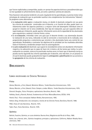 96 | Dirección General de Cultura y Educación
que fueron explicitados y compartidos, ayuda a re-pensar los aspectos teóricos o procedimentales que
no han quedado lo suficientemente claros, así como a plantear caminos de solución.
Para favorecer este proceso tendiente a la auto-regulación de los aprendizajes, es preciso incluir otras
estrategias de evaluación que no pretenden sustituir sino complementar los instrumentos “clásicos”.
Se proponen como alternativas:
• la evaluación entre pares o evaluación mutua, en donde el alumno/a comparte con sus pares
los criterios de evaluación construidos con el docente, y en función de ellos, puede hacer se-
ñalamientos sobre los aspectos positivos o a mejorar tanto del desempeño individual como el
grupal en relación con la tarea establecida. Este tipo de evaluación, que por supuesto debe ser
supervisada por el docente, puede aportar información acerca de la capacidad de los alumnos/as
para argumentar y sostener criterios frente a otros.
• la co-evaluación, entendida como una guía que el docente brinda a sus alumnos/as durante
la realización de una tarea, indicando no sólo la corrección o incorrección de lo realizado, sino
proponiendo preguntas o comentarios que orienten a los alumnos/as hacia una control de sus
aprendizajes, llevándolos a contrastar los objetivos de la actividad con los resultados obtenidos
hasta el momento y tendiendo siempre hacia la autorregulación.
• la auto-evaluación del alumno/a que supone la necesidad de contar con abundante información
respecto a la valoración que es capaz de hacer de sí mismo y de las tareas que realiza. La auto-
evaluación no consiste, como se ha practicado muchas veces, en hacer que el alumno/a corrija su
prueba escrita siguiendo los criterios aportados por el docente, sino más bien, en un proceso en
el cual el alumno/a pueda gradualmente lograr la anticipación y planificación de sus acciones y
la apropiación de los criterios de evaluación.
BIBLIOGRAFÍA
LIBROS DISCIPLINARES DE CIENCIAS NATURALES
Física
Alonso, Marcelo., y Finn, Edward, Mecánica. México, Fondo Educativo Interamericano, 1970.
Alonso, Marcelo., y Finn, Edward, Física. Campos y ondas. México, Fondo Educativo Interamericano, 1970.
Giancoli, Douglas., Física. Principios y aplicaciones. Barcelona, Reverté, 1985.
Halliday, David, y Resnick, Richard, Fundamentos de Física. México/Barcelona, CECSA, 1978.
Hewitt, Paul, Física conceptual. Addison Wesley, Iberoamericana, 1995.
Holton, Greg, Introducción a los conceptos y teorías de las Ciencias Físicas. Barcelona, Reverté, 1988.
PSSC, Física. (3ª ed.). Barcelona, Reverté, 1975.
Tipler, Paul., Física. Barcelona, Reverté, 1978.
Química
Beltrán, Faustino, Química, un curso dinámico. Buenos Aires, Magisterios del Río de la Plata, 1986.
Butler, Ian y Harrod, John., Química Inorgánica, principios y aplicaciones. California, Addison Wessley Ibero-
americana, 1992
 