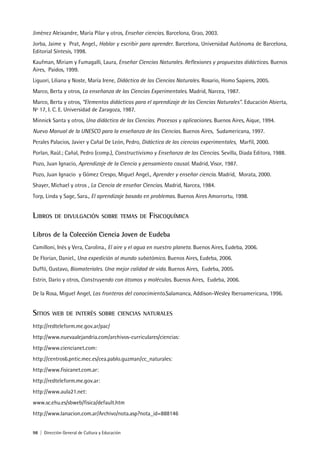 98 | Dirección General de Cultura y Educación
Jiménez Aleixandre, María Pilar y otros, Enseñar ciencias. Barcelona, Grao, 2003.
Jorba, Jaime y Prat, Angel., Hablar y escribir para aprender. Barcelona, Universidad Autónoma de Barcelona,
Editorial Síntesis, 1998.
Kaufman, Miriam y Fumagalli, Laura, Enseñar Ciencias Naturales. Reflexiones y propuestas didácticas. Buenos
Aires, Paidos, 1999.
Liguori, Liliana y Noste, María Irene, Didáctica de las Ciencias Naturales. Rosario, Homo Sapiens, 2005.
Marco, Berta y otros, La enseñanza de las Ciencias Experimentales. Madrid, Narcea, 1987.
Marco, Berta y otros, “Elementos didácticos para el aprendizaje de las Ciencias Naturales”. Educación Abierta,
Nº 17, I. C. E. Universidad de Zaragoza, 1987.
Minnick Santa y otros, Una didáctica de las Ciencias. Procesos y aplicaciones. Buenos Aires, Aique, 1994.
Nuevo Manual de la UNESCO para la enseñanza de las Ciencias. Buenos Aires, Sudamericana, 1997.
Perales Palacios, Javier y Cañal De León, Pedro, Didáctica de las ciencias experimentales, Marfil, 2000.
Porlan, Raúl.; Cañal, Pedro (comp.), Constructivismo y Enseñanza de las Ciencias. Sevilla, Diada Editora, 1988.
Pozo, Juan Ignacio, Aprendizaje de la Ciencia y pensamiento causal. Madrid, Visor, 1987.
Pozo, Juan Ignacio y Gómez Crespo, Miguel Angel., Aprender y enseñar ciencia. Madrid, Morata, 2000.
Shayer, Michael y otros , La Ciencia de enseñar Ciencias. Madrid, Narcea, 1984.
Torp, Linda y Sage, Sara., El aprendizaje basado en problemas. Buenos Aires Amorrortu, 1998.
LIBROS DE DIVULGACIÓN SOBRE TEMAS DE FÍSICOQUÍMICA
Libros de la Colección Ciencia Joven de Eudeba
Camilloni, Inés y Vera, Carolina., El aire y el agua en nuestro planeta. Buenos Aires, Eudeba, 2006.
De Florian, Daniel., Una expedición al mundo subatómico. Buenos Aires, Eudeba, 2006.
Duffó, Gustavo, Biomateriales. Una mejor calidad de vida. Buenos Aires, Eudeba, 2005.
Estrin, Darío y otros, Construyendo con átomos y moléculas. Buenos Aires, Eudeba, 2006.
De la Rosa, Miguel Angel, Las fronteras del conocimiento.Salamanca, Addison-Wesley Iberoamericana, 1996.
SITIOS WEB DE INTERÉS SOBRE CIENCIAS NATURALES
http://redteleform.me.gov.ar/pac/
http://www.nuevaalejandria.com/archivos-curriculares/ciencias:
http://www.ciencianet.com:
http://centros6.pntic.mec.es/cea.pablo.guzman/cc_naturales:
http://www.fisicanet.com.ar:
http://redteleform.me.gov.ar:
http://www.aula21.net:
www.sc.ehu.es/sbweb/fisica/default.htm
http://www.lanacion.com.ar/Archivo/nota.asp?nota_id=888146
 
