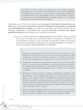 Consejos Técnicos Escolares	
Octava Sesión Ordinaria16
octavaSESIÓN
Recuerden que el CTE es la instancia que construye la Autonomía curricular de la es-
cuela, por lo que tiene la facultad de tomar de decisiones consensuadas y orientadas
a la implementación de clubes, con base en la consulta a los alumnos acerca de sus
intereses, habilidades y necesidades, por lo que no deriva de la decisión de ninguna
autoridad educativa tanto interna como externa a la escuela.
23.	Lean de manera individual el artículo octavo del ACUERDO número 11/05/18
por el que se emiten los Lineamientos para el desarrollo y el ejercicio de
la Autonomía curricular en las escuelas de educación básica del sistema
educativo nacional (estos lineamientos se pueden descargar en: dof.gob.mx/
nota_detalle.php?codigo=5525413&fecha=07/06/2018.)
6 m) Oferta curricular. Conjunto de clubes que cada escuela determina
anualmente, por ciclo escolar, la cual responde a los intereses, habilidades
y necesidades de los alumnos y busca favorecer el desarrollo, la adquisición
y el fortalecimiento de los Aprendizajes Clave de los estudiantes. La oferta
se constituye por clubes diseñados por la propia escuela, por un oferente
curricular o por una combinación de ambas.2
[…]
	Octavo. La escuela ejerce la Autonomía Curricular a través del CTE, el cual
determina su oferta curricular, en el marco de los cinco ámbitos de este
componente, mediante la definición de espacios curriculares, la selección
de enfoques metodológicos y la asignación de recursos. Para ello, el CTE:
a)	 Analizará las condiciones de la escuela en cuanto al número de periodos
lectivos y horas docentes disponibles, recursos, perfil de su planta docen-
te, infraestructura, instalaciones y equipamiento. Para hacer el análisis el
CTE puede utilizar diversas estrategias, como un FODA, u otros métodos
semejantes.
b)	 Generará su Cédula de nivel de madurez organizacional, utilizando para
ello cualquiera de los sistemas disponibles, a nivel local o federal, como el
SIGED u otros sistemas locales que dispongan de aplicativos para la ge-
neración de la cédula. Las AEL y la AEFCM, a través de las supervisiones
escolares, asesorarán a las escuelas para la generación de esta cédula. En
virtud de que esta cédula sólo tiene un carácter orientador, si por algún
motivo la escuela no pudiera generarla, ello no debe ser impedimento para
la definición de su oferta curricular.
c)	 Reconocerá las necesidades académicas de sus alumnos y los consultará
sobre sus intereses, valiéndose de los instrumentos que considere perti-
nentes. Para ello se apoyará, en la medida de lo posible, del CEPSE.
2	Ídem
 