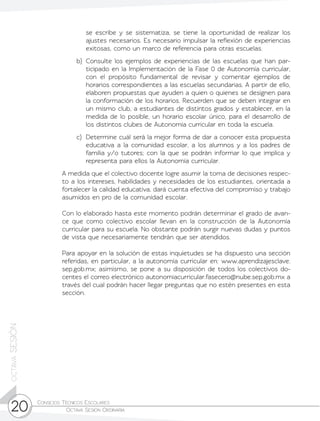 Consejos Técnicos Escolares	
Octava Sesión Ordinaria20
octavaSESIÓN
se escribe y se sistematiza, se tiene la oportunidad de realizar los
ajustes necesarios. Es necesario impulsar la reflexión de experiencias
exitosas, como un marco de referencia para otras escuelas.
b)	 Consulte los ejemplos de experiencias de las escuelas que han par-
ticipado en la Implementación de la Fase 0 de Autonomía curricular,
con el propósito fundamental de revisar y comentar ejemplos de
horarios correspondientes a las escuelas secundarias. A partir de ello,
elaboren propuestas que ayuden a quien o quienes se designen para
la conformación de los horarios. Recuerden que se deben integrar en
un mismo club, a estudiantes de distintos grados y establecer, en la
medida de lo posible, un horario escolar único, para el desarrollo de
los distintos clubes de Autonomía curricular en toda la escuela.
c)	 Determine cuál será la mejor forma de dar a conocer esta propuesta
educativa a la comunidad escolar, a los alumnos y a los padres de
familia y/o tutores; con la que se podrán informar lo que implica y
representa para ellos la Autonomía curricular.
	 A medida que el colectivo docente logre asumir la toma de decisiones respec-
to a los intereses, habilidades y necesidades de los estudiantes, orientada a
fortalecer la calidad educativa, dará cuenta efectiva del compromiso y trabajo
asumidos en pro de la comunidad escolar.
	 Con lo elaborado hasta este momento podrán determinar el grado de avan-
ce que como colectivo escolar llevan en la construcción de la Autonomía
curricular para su escuela. No obstante podrán surgir nuevas dudas y puntos
de vista que necesariamente tendrán que ser atendidos.
	 Para apoyar en la solución de estas inquietudes se ha dispuesto una sección
referidas, en particular, a la autonomía curricular en: www.aprendizajesclave.
sep.gob.mx; asimismo, se pone a su disposición de todos los colectivos do-
centes el correo electrónico autonomiacurricular.fasecero@nube.sep.gob.mx a
través del cual podrán hacer llegar preguntas que no estén presentes en esta
sección.
 