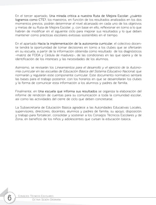 Consejos Técnicos Escolares	
Octava Sesión Ordinaria6
En el tercer apartado, Una mirada crítica a nuestra Ruta de Mejora Escolar: ¿cuánto
logramos como CTE?, los maestros, en función de los resultados analizados en los dos
momentos previos, podrán determinar el nivel alcanzado en cada uno de los objetivos
y metas de su Ruta de Mejora Escolar, y, con base en ello, reflexionar en torno a lo que
habrán de modificar en el siguiente ciclo para mejorar sus resultados y lo que deben
mantener como prácticas escolares exitosas sostenibles en el tiempo.
En el apartado Hacia la implementación de la autonomía curricular, el colectivo docen-
te tendrá la oportunidad de tomar decisiones en torno a los clubes que se ofertarán
en su escuela, a partir de la información obtenida como resultado de los diagnósticos
–matriz de FODA y Cédula de madurez–, de las condiciones en las que opera y de la
identificación de los intereses y las necesidades de los alumnos.
Asimismo, se revisarán los Lineamientos para el desarrollo y el ejercicio de la Autono-
mía curricular en las escuelas de Educación Básica del Sistema Educativo Nacional, que
normarán y regularán este componente curricular. Este documento normativo sentará
las bases para el trabajo posterior, con los horarios en que se desarrollarán los clubes
y la forma de comunicar esta información a los alumnos y padres de familia.
Finalmente, en Una escuela que informa sus resultados se organiza la elaboración del
informe de rendición de cuentas para su comunicación a toda la comunidad escolar,
así como las actividades del cierre de ciclo que deben concretarse.
La Subsecretaría de Educación Básica agradece a las Autoridades Educativas Locales,
supervisores, directores, docentes, alumnos y padres de familia, su apoyo, disposición
y trabajo para fortalecer, consolidar y sostener a los Consejos Técnicos Escolares y de
Zona, en beneficio de los niños y adolescentes que cursan la educación básica.
 