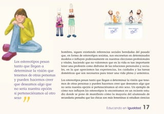 hombres, siguen existiendo referencias sociales heredadas del pasado
                             que, en forma de estereotipos sexistas, nos encorsetan en determinados
                             modelos e influyen poderosamente en nuestras elecciones profesionales
Los estereotipos pesan       y vitales, haciendo que no valoremos que en la vida es tan importante
tanto que llegan a           tener una profesión como disfrutar de las relaciones personales y socia-
                             les, en la que apreciemos las experiencias, los cuidados y las tareas
determinar la visión que
                             domésticas que son necesarios para tener una vida plena y armónica.
tenemos de otras personas
y pueden hacernos creer      Los estereotipos pesan tanto que llegan a determinar la visión que tene-
que deseamos algo que        mos de otras personas y pueden hacernos creer que deseamos algo que
                             no sería nuestra opción si perteneciéramos al otro sexo. Un ejemplo de
no sería nuestra opción      cómo nos influyen los estereotipos lo encontramos en un reciente estu-
si perteneciéramos al otro   dio donde se pone de manifiesto cómo la mayoría del alumnado de
sexo                         secundaria pensaba que las chicas son más femeninas si estudian ciencias



    ”                                                            Educando en Igualdad          17
 