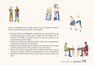 Tienes la posibilidad de ser quien quieras ser y de construir creativa-
mente tu propio proyecto de vida. Para lograrlo:

✎ Explora todas las posibilidades, adoptando una actitud crítica ante
    los estereotipos que te dicen qué se espera de una mujer o de un
    hombre. No olvides ser realista y tener en cuenta el contexto y las
    circunstancias que te rodean.
✎   Tómate tu tiempo para reflexionar sobre cuáles son tus capacidades,
    expectativas, preferencias y aptitudes.
✎   Prepárate para desempeñar tu trabajo, pero también para los que-
    haceres que requiere la vida cotidiana y la convivencia.
✎   Piensa en tu futuro integrando tanto el ámbito profesional como el
    personal y familiar, así como tu participación social y comunitaria.
✎   Pregúntate todos los días cuáles son tus deseos y ponte manos a la
    obra.


                                                                           Educando en Igualdad   19
 