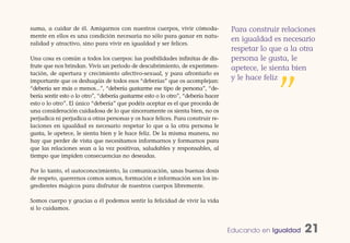 suma, a cuidar de él. Amigarnos con nuestros cuerpos, vivir cómoda-                Para construir relaciones
mente en ellos es una condición necesaria no sólo para ganar en natu-
                                                                                   en igualdad es necesario
ralidad y atractivo, sino para vivir en igualdad y ser felices.
                                                                                   respetar lo que a la otra
Una cosa es común a todos los cuerpos: las posibilidades infinitas de dis-         persona le gusta, le
frute que nos brindan. Vivís un periodo de descubrimiento, de experimen-           apetece, le sienta bien
tación, de apertura y crecimiento afectivo-sexual, y para afrontarlo es
                                                                                   y le hace feliz


                                                                                                ”
importante que os deshagáis de todos esos “deberías” que os acomplejan:
“debería ser más o menos...”, “debería gustarme ese tipo de persona”, “de-
bería sentir esto o lo otro”, “debería gustarme esto o lo otro”, “debería hacer
esto o lo otro”. El único “debería” que podéis aceptar es el que proceda de
una consideración cuidadosa de lo que sinceramente os sienta bien, no os
perjudica ni perjudica a otras personas y os hace felices. Para construir re-
laciones en igualdad es necesario respetar lo que a la otra persona le
gusta, le apetece, le sienta bien y le hace feliz. De la misma manera, no
hay que perder de vista que necesitamos informarnos y formarnos para
que las relaciones sean a la vez positivas, saludables y responsables, al
tiempo que impiden consecuencias no deseadas.

Por lo tanto, el autoconocimiento, la comunicación, unas buenas dosis
de respeto, querernos comos somos, formación e información son los in-
gredientes mágicos para disfrutar de nuestros cuerpos libremente.

Somos cuerpo y gracias a él podemos sentir la felicidad de vivir la vida
si lo cuidamos.


                                                                                  Educando en Igualdad   21
 