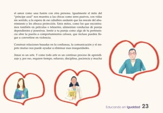 el amor como una fusión con otra persona. Igualmente el mito del
“príncipe azul” nos muestra a las chicas como seres pasivos, con vidas
sin sentido, a la espera de ese caballero andante que las rescate del abu-
rrimiento y les ofrezca protección. Estos mitos, como los que encontra-
mos también en películas o teleseries, alimentan conductas de pareja
dependientes y posesivas. Sentir a tu pareja como algo de tu pertenen-
cia abre la puerta a comportamientos celosos, que incluso pueden lle-
gar a convertirse en violencia.

Construir relaciones basadas en la confianza, la comunicación y el res-
peto mutuo nos puede ayudar a eliminar esas inseguridades.

Amar es un arte. Y como todo arte es un continuo proceso de aprendi-
zaje y, por eso, requiere tiempo, esfuerzo, disciplina, paciencia y mucha




                                                                             Educando en Igualdad   23
 