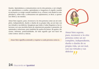 ilusión. Aprendemos a comunicarnos con la otra persona, a ser cómpli-
ces, aprendemos a confiar, aprendemos a tragarnos el orgullo cuando
es necesario y a exigir cuando también lo es, a llorar y reír desde la com-
plicidad y, sobre todo, a abrazarnos sin aplastarnos, es decir, a querer-
nos libres y sin miedos.

Amar bien supone, pues, reconocer a la otra persona como un ser com-
pleto, independiente, dueño o dueña de su propia vida, un ser real, con
sus virtudes y sus defectos. Imaginaos que todos y todas llegamos a las re-
laciones con una mochila llena de experiencias pasadas y presentes, de
amistades y relaciones, pero también de sueños de futuro, de gustos, afi-
ciones, intereses, potencialidades, de todo aquello que nos hace ser
como somos: únicos y únicas.
                                                                              Amar bien supone,
                                                                              pues, reconocer a la otra
                                                                              persona como un ser
   Amar bien significa entender y respetar a cada persona como es.            completo, independiente,
                                                                              dueño o dueña de su
                                                                              propia vida, un ser real,
                                                                              con sus virtudes y sus
                                                                              defectos


                                                                                     ”
24     Educando en Igualdad
 