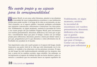 Un cuarto propio y un espacio
para la corresponsabilidad
V     irginia Woolf, en un curso sobre literatura, planteó a sus alumnas
      la necesidad de tener independencia económica y una habitación
propia para poder escribir. A lo largo de la vida os encontraréis, en mu-
                                                                            Posiblemente, en algún
                                                                            momento, sentiréis
chas ocasiones, en el espacio público, haciendo múltiples actividades       la necesidad de
que requieren comunicaros, relacionaros e interactuar con otras perso-      encontraros con vuestros
nas. Posiblemente, en algún momento, sentiréis la necesidad de volver
a ese cuarto propio del que hablaba Virginia Woolf, para encontraros
                                                                            pensamientos, descansar,
con vuestros pensamientos, descansar, dedicaros a las cosas que os gus-     dedicaros a las cosas
tan o sencillamente dejar que pase el tiempo. Contar con un tiempo          que os gustan
propio para reflexionar, descansar, pararse a mirar por dónde vamos y
                                                                            o sencillamente dejar
por qué, preguntarnos por lo que deseamos o cómo afrontamos las di-
ficultades nos ayudará en el mundo.                                         que pase el tiempo…
                                                                            Contar con un tiempo
Tan importante como este cuarto propio es el espacio del hogar, donde       propio para reflexionar
transcurre una parte vital de la vida que está relacionada con lo do-
méstico, el cuidado y las relaciones con las personas cercanas. El espa-
cio del hogar ha sido tradicionalmente atendido por las mujeres; aún
hoy, a pesar de los cambios sociales, sigue siéndolo. Sin embargo, su
incorporación al espacio de trabajo ha sido un factor decisivo, para co-
menzar a considerar que era necesario hacer un reparto equitativo de
                                                                                                 ”
28     Educando en Igualdad
 