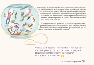 participación de todos y de todas para lograr que la sociedad respon-
   da a nuestros ideales. Hay múltiples formas de participar, desde en
    una asociación, un partido, sindicato o simplemente colaboran-
     do con nuestras amistades o el vecindario. Cuando participamos
      socialmente nos relacionamos con otras personas con las que
       podemos compartir procesos de cambio colectivo que influirán
       en el rumbo de la realidad.

     La corresponsabilidad, por tanto, es una actitud por la que res-
     pondemos a todas las facetas de la vida, para sentirnos personas
    más plenas, solidarias y comprometidas que transitamos por to-
   dos los caminos de las relaciones humanas.




Cuando participamos socialmente nos relacionamos
con otras personas con las que podemos compartir
procesos de cambio colectivo que influirán
en el rumbo de la realidad


                                 ” Educando en Igualdad         31
 