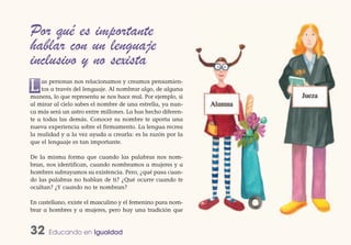 Por qué es importante
hablar con un lenguaje
inclusivo y no sexista
L    as personas nos relacionamos y creamos pensamien-
     tos a través del lenguaje. Al nombrar algo, de alguna
manera, lo que representa se nos hace real. Por ejemplo, si
al mirar al cielo sabes el nombre de una estrella, ya nun-
ca más será un astro entre millones. La has hecho diferen-
te a todas las demás. Conocer su nombre te aporta una
nueva experiencia sobre el firmamento. La lengua recrea
la realidad y a la vez ayuda a crearla: es la razón por la
que el lenguaje es tan importante.

De la misma forma que cuando las palabras nos nom-
bran, nos identifican, cuando nombramos a mujeres y a
hombres subrayamos su existencia. Pero, ¿qué pasa cuan-
do las palabras no hablan de ti? ¿Qué ocurre cuando te
ocultan? ¿Y cuando no te nombran?

En castellano, existe el masculino y el femenino para nom-
brar a hombres y a mujeres, pero hay una tradición que


32     Educando en Igualdad
 