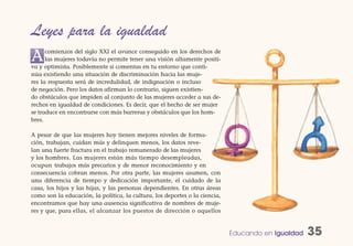 Leyes para la igualdad
A     comienzos del siglo XXI el avance conseguido en los derechos de
      las mujeres todavía no permite tener una visión altamente positi-
va y optimista. Posiblemente si comentas en tu entorno que conti-
núa existiendo una situación de discriminación hacia las muje-
res la respuesta será de incredulidad, de indignación o incluso
de negación. Pero los datos afirman lo contrario, siguen existien-
do obstáculos que impiden al conjunto de las mujeres acceder a sus de-
rechos en igualdad de condiciones. Es decir, que el hecho de ser mujer
se traduce en encontrarse con más barreras y obstáculos que los hom-
bres.

A pesar de que las mujeres hoy tienen mejores niveles de forma-
ción, trabajan, cuidan más y delinquen menos, los datos reve-
lan una fuerte fractura en el trabajo remunerado de las mujeres
y los hombres. Las mujeres están más tiempo desempleadas,
ocupan trabajos más precarios y de menor reconocimiento y en
consecuencia cobran menos. Por otra parte, las mujeres asumen, con
una diferencia de tiempo y dedicación importante, el cuidado de la
casa, los hijos y las hijas, y las personas dependientes. En otras áreas
como son la educación, la política, la cultura, los deportes o la ciencia,
encontramos que hay una ausencia significativa de nombres de muje-
res y que, para ellas, el alcanzar los puestos de dirección o aquellos


                                                                             Educando en Igualdad   35
 
