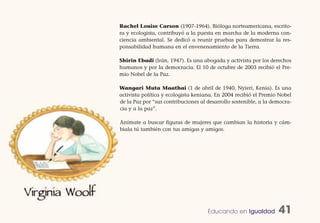 Rachel Louise Carson (1907-1964). Bióloga norteamericana, escrito-
ra y ecologista, contribuyó a la puesta en marcha de la moderna con-
ciencia ambiental. Se dedicó a reunir pruebas para demostrar la res-
ponsabilidad humana en el envenenamiento de la Tierra.

Shirin Ebadi (Irán, 1947). Es una abogada y activista por los derechos
humanos y por la democracia. El 10 de octubre de 2003 recibió el Pre-
mio Nobel de la Paz.

Wangari Muta Maathai (1 de abril de 1940, Nyieri, Kenia). Es una
activista política y ecologista keniana. En 2004 recibió el Premio Nobel
de la Paz por “sus contribuciones al desarrollo sostenible, a la democra-
cia y a la paz”.

Anímate a buscar figuras de mujeres que cambian la historia y cám-
biala tú también con tus amigas y amigos.




                                     Educando en Igualdad          41
 