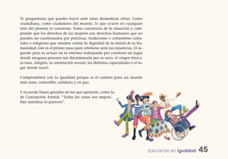 Te preguntarás qué puedes hacer ante estas dramáticas cifras. Como
ciudadana, como ciudadano del mundo, lo que ocurre en cualquier
sitio del planeta te concierne. Toma conciencia de la situación y com-
prende que los derechos de las mujeres son derechos humanos que no
pueden ser cuestionados por prácticas, tradiciones o costumbres cultu-
rales o religiosas que atenten contra la dignidad de la mitad de la hu-
manidad; éste es el primer paso para rebelarse ante las injusticias. El se-
gundo paso es actuar en tu entorno trabajando por construir un lugar
donde ninguna persona sea discriminada por su sexo, el origen étnico,
la raza, religión, la orientación sexual, las distintas capacidades o el lu-
gar donde nació.

Comprométete con la igualdad porque es el camino para un mundo
más justo, sostenible, solidario y en paz.

Y recuerda frases geniales en las que apoyarte, como la
de Concepción Arenal: “Todas las cosas son imposi-
bles mientras lo parecen”.




                                                                               Educando en Igualdad   45
 
