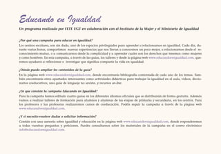 Educando en Igualdad
Un programa realizado por FETE UGT en colaboración con el Instituto de la Mujer y el Ministerio de Igualdad


¿Por qué una campaña para educar en igualdad?
Los centros escolares, son sin duda, uno de los espacios privilegiados para aprender a relacionarnos en igualdad. Cada día, du-
rante varias horas, compartimos nuevas experiencias que nos llevan a conocernos un poco mejor, a relacionarnos desde el re-
conocimiento mutuo, o a comunicarnos desde la complicidad y a aprender cuales son los derechos que tenemos como mujeres
y como hombres. En esta campaña, a través de las guías, los talleres y desde la página web www.educandoenigualdad.com, que-
remos ayudaros a reflexionar e investigar que significa compartir la vida en igualdad.

¿Dónde puedo ampliar los contenidos de la guía?
En la página web www.educandoenigualdad.com, donde encontrarás bibliografía comentada de cada uno de los temas. Tam-
bién encontrarás otros apartados interesantes como actividades didácticas para trabajar la igualdad en el aula, videos, diccio-
narios coeducativos, una guía de lenguaje no sexista, y recursos on-line.

¿En que consiste la campaña Educando en Igualdad?
Para la campaña hemos editado cuatro guías en los diferentes idiomas oficiales que se distribuirán de forma gratuita. Además
vamos a realizar talleres de formación para alumnos y alumnas de las etapas de primaria y secundaria, en los centros. Para
los profesores y las profesoras realizaremos cursos de coeducación. Podéis seguir la campaña a través de la página web
www.educandoenigualdad.com.

¿Y si necesito resolver dudas o solicitar información?
Contáis con una asesoría sobre igualdad y educación en la página web www.educandoenigualdad.com, donde responderemos
a todas vuestras preguntas y peticiones. Puedes consultarnos sobre los materiales de la campaña en el correo electrónico
info@educandoenigualdad.com.
 