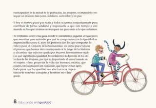 participación de la mitad de la población, las mujeres, es imposible con-
seguir un mundo más justo, solidario, sostenible y en paz.

Y hoy es tiempo para que todas y todos actuemos conjuntamente para
contribuir de forma solidaria y responsable a que este tiempo y este
mundo en los que vivimos se acerquen un poco más a lo que soñamos.

Te invitamos a leer esta guía donde te contaremos algunas de las claves
que necesitas para entender por qué tu compromiso con la igualdad es
imprescindible para ti, para las personas con las que compartes la
vida y para el conjunto de la humanidad, así como para valorar
el proceso que hemos ido construyendo a lo largo de la historia
y el camino que aún nos queda por recorrer. Intentaremos expli-
car qué significa la igualdad. Recordaremos la historia de los de-
rechos de las mujeres, por qué es importante el amor basado en
el respeto, cómo proyectar la vida sin barreras sexistas, qué
ocurre con las mujeres en el mundo, qué leyes se han apro-
bado para que la igualdad sea efectiva o la impor-
tancia de nombrar a mujeres y hombres en el len-
guaje.




8   Educando en Igualdad
 