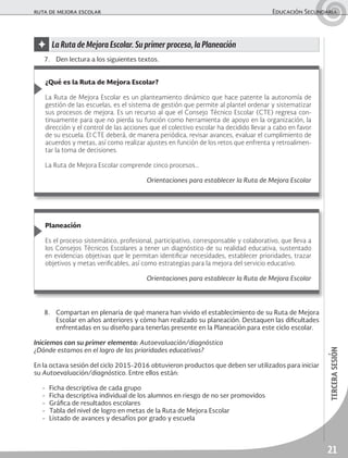 21
tercerasesión
ruta de mejora escolar	 Educación Secundaria
✦ La Ruta de Mejora Escolar. Su primer proceso, la Planeación
8.	 Compartan en plenaria de qué manera han vivido el establecimiento de su Ruta de Mejora
Escolar en años anteriores y cómo han realizado su planeación. Destaquen las dificultades
enfrentadas en su diseño para tenerlas presente en la Planeación para este ciclo escolar.
Iniciemos con su primer elemento: Autoevaluación/diagnóstico
¿Dónde estamos en el logro de las prioridades educativas?
En la octava sesión del ciclo 2015-2016 obtuvieron productos que deben ser utilizados para iniciar
su Autoevaluación/diagnóstico. Entre ellos están:
-	 Ficha descriptiva de cada grupo
-	 Ficha descriptiva individual de los alumnos en riesgo de no ser promovidos
-	 Gráfica de resultados escolares
-	 Tabla del nivel de logro en metas de la Ruta de Mejora Escolar
-	 Listado de avances y desafíos por grado y escuela
¿Qué es la Ruta de Mejora Escolar?
La Ruta de Mejora Escolar es un planteamiento dinámico que hace patente la autonomía de
gestión de las escuelas, es el sistema de gestión que permite al plantel ordenar y sistematizar
sus procesos de mejora. Es un recurso al que el Consejo Técnico Escolar (CTE) regresa con-
tinuamente para que no pierda su función como herramienta de apoyo en la organización, la
dirección y el control de las acciones que el colectivo escolar ha decidido llevar a cabo en favor
de su escuela. El CTE deberá, de manera periódica, revisar avances, evaluar el cumplimiento de
acuerdos y metas, así como realizar ajustes en función de los retos que enfrenta y retroalimen-
tar la toma de decisiones.
La Ruta de Mejora Escolar comprende cinco procesos…
Orientaciones para establecer la Ruta de Mejora Escolar
Planeación
Es el proceso sistemático, profesional, participativo, corresponsable y colaborativo, que lleva a
los Consejos Técnicos Escolares a tener un diagnóstico de su realidad educativa, sustentado
en evidencias objetivas que le permitan identificar necesidades, establecer prioridades, trazar
objetivos y metas verificables, así como estrategias para la mejora del servicio educativo.
Orientaciones para establecer la Ruta de Mejora Escolar
7.	 Den lectura a los siguientes textos.
 