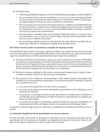 31
cuartasesión
ruta de mejora escolar	 Educación Secundaria
30.	Consideren que:
▶	 Una Estrategia Global se integra con acciones relacionadas que persiguen un mismo objetivo.
▶	 No es necesario incluir todas las actividades en un mes (o en una estrategia). Decidan
con qué acciones es conveniente iniciar el primer mes o bimestre del año; y cuáles pien-
san aplicar después de alcanzar ciertos resultados o condiciones.
▶	 No es necesario hacer una nueva estrategia cada mes. El colectivo irá decidiendo en las
sesiones ordinarias si continúan con la misma estrategia todo el ciclo escolar -haciendo
las adecuaciones necesarias- o si en un momento determinado la concluyen y diseñan
una nueva con pautas de acción distintas.
▶	 De igual manera, consideren que una Estrategia Global adecuada no es la que incluye
más actividades, sino en la que el colectivo logra articular acciones pertinentes para
avanzar en sus resultados educativos.
▶	 Las escuelas que implementarán un Calendario de 185 días deberán especificar las ac-
ciones que realizarán en el tiempo de ampliación de jornada escolar.
Para iniciar el ciclo escolar: las fortalezas y desafíos de mi grupo escolar
El conocimiento de los alumnos del grupo o grupos escolares que recibe cada uno de los docentes
es la clave para pensar en la organización del trabajo y de las iniciativas que habrá de desarrollar
según las características y nivel de aprovechamiento que tengan los estudiantes.
31.	Recuperen las fichas descriptivas por grupo y las de los alumnos con mayores dificultades
para alcanzar los aprendizajes que fueron elaboradas en la octava sesión ordinaria, del ciclo
escolar anterior. Asegúrense de que cada docente cuente con las fichas correspondientes al
grupo o los grupos de alumnos que atenderá este ciclo escolar, así como la ficha descriptiva
de los alumnos en riesgo de no ser promovidos en su asignatura.
32.	Revisen de manera individual la información; de presentarse alguna duda o requerir mayo-
res datos consulten al docente o docentes que corresponda.
33.	De acuerdo con las condiciones de aprendizaje en que recibe al grupo o los grupos que
atenderá y las recomendaciones registradas en las fichas descriptivas, reflexione y apunte
en su cuaderno de notas:
a.	 Las características generales de cada uno de sus grupos.
b.	 Los retos que le plantea el nivel de desempeño que presentan como del grupo y en lo
individual, los alumnos.
c.	 Las acciones o estrategias de intervención que habrá de considerar para fortalecer el
nivel de logro de los aprendizajes de todos los alumnos, especialmente de aquellos que
requieren mayor apoyo.
d.	 La manera de incorporar en el trabajo cotidiano del aula, los acuerdos establecidos en
la planeación de la Ruta de Mejora Escolar y las acciones de la Estrategia Global.
Compartan en plenaria algunas de sus reflexiones y problemáticas específicas identificadas en sus
grupos.
La evaluación diagnóstica de los aprendizajes de nuestros alumnos
Al inicio del ciclo 2015/2016 se promovió la realización de una evaluación sistemática de los
aprendizajes de los alumnos para establecer un diagnóstico del grado de avance en cada uno de
ellos. En este año la sugerencia es volver a realizar esta actividad.
 