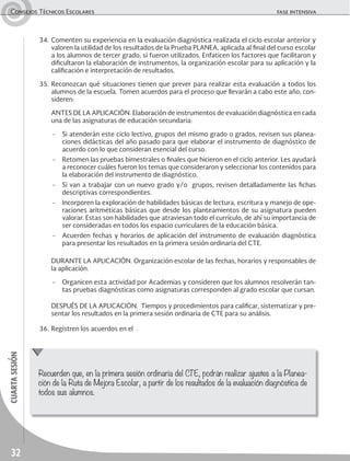 32
cuartasesiónConsejos Técnicos Escolares	 fase intensiva
34.	Comenten su experiencia en la evaluación diagnóstica realizada el ciclo escolar anterior y
valoren la utilidad de los resultados de la Prueba PLANEA, aplicada al final del curso escolar
a los alumnos de tercer grado, si fueron utilizados. Enfaticen los factores que facilitaron y
dificultaron la elaboración de instrumentos, la organización escolar para su aplicación y la
calificación e interpretación de resultados.
35.	Reconozcan qué situaciones tienen que prever para realizar esta evaluación a todos los
alumnos de la escuela. Tomen acuerdos para el proceso que llevarán a cabo este año; con-
sideren:
	 ANTES DE LA APLICACIÓN. Elaboración de instrumentos de evaluación diagnóstica en cada
una de las asignaturas de educación secundaria:
-	 Si atenderán este ciclo lectivo, grupos del mismo grado o grados, revisen sus planea-
ciones didácticas del año pasado para que elaborar el instrumento de diagnóstico de
acuerdo con lo que consideran esencial del curso.
-	 Retomen las pruebas bimestrales o finales que hicieron en el ciclo anterior. Les ayudará
a reconocer cuáles fueron los temas que consideraron y seleccionar los contenidos para
la elaboración del instrumento de diagnóstico.
-	 Si van a trabajar con un nuevo grado y/o grupos, revisen detalladamente las fichas
descriptivas correspondientes.
-	 Incorporen la exploración de habilidades básicas de lectura, escritura y manejo de ope-
raciones aritméticas básicas que desde los planteamientos de su asignatura pueden
valorar. Estas son habilidades que atraviesan todo el currículo, de ahí su importancia de
ser consideradas en todos los espacio curriculares de la educación básica.
-	 Acuerden fechas y horarios de aplicación del instrumento de evaluación diagnóstica
para presentar los resultados en la primera sesión ordinaria del CTE.
	 DURANTE LA APLICACIÓN. Organización escolar de las fechas, horarios y responsables de
la aplicación.
-	 Organicen esta actividad por Academias y consideren que los alumnos resolverán tan-
tas pruebas diagnósticas como asignaturas corresponden al grado escolar que cursan.
	 DESPUÉS DE LA APLICACIÓN. Tiempos y procedimientos para calificar, sistematizar y pre-
sentar los resultados en la primera sesión ordinaria de CTE para su análisis.
36.	Registren los acuerdos en el .
Recuerden que, en la primera sesión ordinaria del CTE, podrán realizar ajustes a la Planea-
ción de la Ruta de Mejora Escolar, a partir de los resultados de la evaluación diagnóstica de
todos sus alumnos.
 