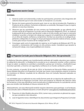 8
primerasesiónConsejos Técnicos Escolares	 fase intensiva
Actividades
1.	 Inicien la sesión con la bienvenida a todos los participantes; presenten a los integrantes del
colectivo docente que en este ciclo escolar se incorporan a su escuela.
2.	 Revisen de manera general la presente guía. Lean en voz alta la Introducción, Propósitos y
Productos de las sesiones. Comenten en plenaria su contenido. Destaquen lo que se espera
obtener en esta fase intensiva.
3.	 Observen que las actividades de esta semana son fundamentales ya que además de la
revisión inicial de la Propuesta Curricular para la Educación Obligatoria 2016, se realizará
la planeación de las acciones que llevarán a cabo en el ciclo escolar, por lo que es necesario
establecer acuerdos y tiempos de trabajo que aseguren el cumplimiento de los propósitos
en un clima de respeto, confianza y compromiso. Escriban sus acuerdos en un pliego de pa-
pel bond y colóquenlos en un lugar en el que permanezcan durante toda la semana, acudan
a éstos para revisar el avance de los trabajos del CTE.
4.	 Convengan quién será el responsable de registrar en el Cuaderno de Bitácora del CTE, los
acuerdos y conclusiones del Consejo en esta primera sesión. Consideren que durante la
semana de trabajo, esta responsabilidad será rotativa.
La Reforma Educativa plantea una transformación profunda del modelo educativo para mejorar
la calidad de la educación. La finalidad de la escuela ya no es solamente enseñar a niños y jóvenes
lo que no saben: su objetivo es contribuir a enseñarles a pensar por sí mismos, a facilitarles lo que
necesitan aprender, a moverse con seguridad y confianza en un mundo cambiante y diverso.2
En este contexto, el pasado 20 de julio de 2016, la Secretaría de Educación Pública presentó el
Nuevo Modelo Educativo y la Propuesta Curricular que tienen como propósito mejorar el sistema
de enseñanza en México; resultado de los diferentes foros de Consulta Nacional realizados en
nuestro país.
Las actividades que se realizarán en esta sesión forman parte de un ejercicio de exploración y co-
nocimiento inicial de la Propuesta Curricular 2016 para propiciar la reflexión del colectivo sobre
las fortalezas y retos que identifican como escuela para su implementación; lo cual además servirá
para una revisión más detallada en futuras sesiones de CTE.
Adicionalmente, con esta información tendrán mayores elementos para participar, si así lo desean,
en la Consulta sobre el Modelo Educativo a través del portal www.gob.mx/modeloeducativo2016.
5.	 Proyecten el video Modelo educativo 2016, tomen nota y comenten en plenaria los aspec-
tos que consideren más relevantes.
6.	 Lean el siguiente texto e identifiquen los documentos que integran la Propuesta Curricular:
✦ La Propuesta Curricular para la Educación Obligatoria 2016. Una aproximación
✦ Organicemos nuestro Consejo
2
	 SEP. 2016. Propuesta Curricular de la Educación Obligatoria 2016. México, SEP. p.8
 