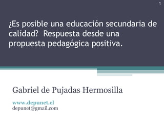 1




¿Es posible una educación secundaria de
calidad? Respuesta desde una
propuesta pedagógica positiva.




Gabriel de Pujadas Hermosilla
www.depunet.cl
depunet@gmail.com
 